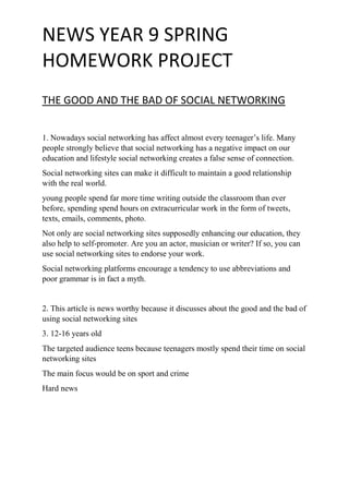 NEWS YEAR 9 SPRING
HOMEWORK PROJECT
THE GOOD AND THE BAD OF SOCIAL NETWORKING
1. Nowadays social networking has affect almost every teenager’s life. Many
people strongly believe that social networking has a negative impact on our
education and lifestyle social networking creates a false sense of connection.
Social networking sites can make it difficult to maintain a good relationship
with the real world.
young people spend far more time writing outside the classroom than ever
before, spending spend hours on extracurricular work in the form of tweets,
texts, emails, comments, photo.
Not only are social networking sites supposedly enhancing our education, they
also help to self-promoter. Are you an actor, musician or writer? If so, you can
use social networking sites to endorse your work.
Social networking platforms encourage a tendency to use abbreviations and
poor grammar is in fact a myth.
2. This article is news worthy because it discusses about the good and the bad of
using social networking sites
3. 12-16 years old
The targeted audience teens because teenagers mostly spend their time on social
networking sites
The main focus would be on sport and crime
Hard news
 