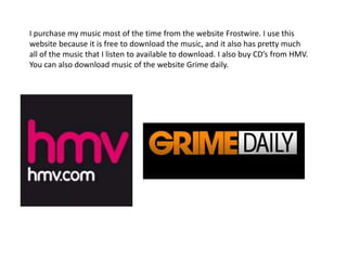 I purchase my music most of the time from the website Frostwire. I use this website because it is free to download the music, and it also has pretty much all of the music that I listen to available to download. I also buy CD’s from HMV. You can also download music of the website Grime daily.  
