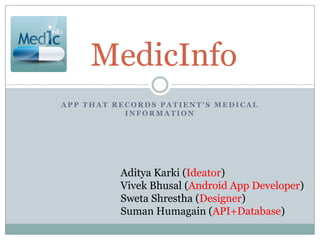 MedicInfo
APP THAT RECORDS PATIENT’S MEDICAL
           INFORMATION




          Aditya Karki (Ideator)
          Vivek Bhusal (Android App Developer)
          Sweta Shrestha (Designer)
          Suman Humagain (API+Database)
 