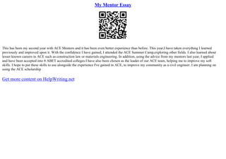 My Mentor Essay
This has been my second year with ACE Mentors and it has been even better experience than before. This year,I have taken everything I learned
previously and improved upon it. With the confidence I have gained, I attended the ACE Summer Camp,exploring other fields. I also learned about
lesser known careers in ACE such as construction law or materials engineering. In addition, using the advice from my mentors last year, I applied
and have been accepted into 8 ABET accredited colleges.I have also been chosen as the leader of our ACE team, helping me to improve my soft
skills. I hope to put these skills to use alongside the experience I've gained in ACE, to improve my community as a civil engineer. I am planning on
using the ACE scholarship
Get more content on HelpWriting.net
 