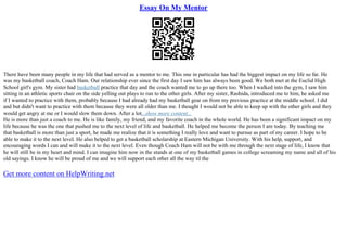 Essay On My Mentor
There have been many people in my life that had served as a mentor to me. This one in particular has had the biggest impact on my life so far. He
was my basketball coach, Coach Ham. Our relationship ever since the first day I saw him has always been good. We both met at the Euclid High
School girl's gym. My sister had basketball practice that day and the coach wanted me to go up there too. When I walked into the gym, I saw him
sitting in an athletic sports chair on the side yelling out plays to run to the other girls. After my sister, Rashida, introduced me to him, he asked me
if I wanted to practice with them, probably because I had already had my basketball gear on from my previous practice at the middle school. I did
and but didn't want to practice with them because they were all older than me. I thought I would not be able to keep up with the other girls and they
would get angry at me or I would slow them down. After a lot...show more content...
He is more than just a coach to me. He is like family, my friend, and my favorite coach in the whole world. He has been a significant impact on my
life because he was the one that pushed me to the next level of life and basketball. He helped me become the person I am today. By teaching me
that basketball is more than just a sport, he made me realize that it is something I really love and want to pursue as part of my career. I hope to be
able to make it to the next level. He also helped to get a basketball scholarship at Eastern Michigan University. With his help, support, and
encouraging words I can and will make it to the next level. Even though Coach Ham will not be with me through the next stage of life, I know that
he will still be in my heart and mind. I can imagine him now in the stands at one of my basketball games in college screaming my name and all of his
old sayings. I know he will be proud of me and we will support each other all the way til the
Get more content on HelpWriting.net
 