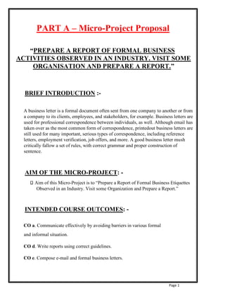 Page 1
PART A – Micro-Project Proposal
“PREPARE A REPORT OF FORMAL BUSINESS
ACTIVITIES OBSERVED IN AN INDUSTRY. VISIT SOME
ORGANISATION AND PREPARE A REPORT.”
BRIEF INTRODUCTION :-
A business letter is a formal document often sent from one company to another or from
a company to its clients, employees, and stakeholders, for example. Business letters are
used for professional correspondence between individuals, as well. Although email has
taken over as the most common form of correspondence, printedout business letters are
still used for many important, serious types of correspondence, including reference
letters, employment verification, job offers, and more. A good business letter mush
critically fallow a set of rules, with correct grammar and proper construction of
sentence.
AIM OF THE MICRO-PROJECT: -
Aim of this Micro-Project is to “Prepare a Report of Formal Business Etiquettes
Observed in an Industry. Visit some Organization and Prepare a Report.”
INTENDED COURSE OUTCOMES: -
CO a. Communicate effectively by avoiding barriers in various formal
and informal situation.
CO d. Write reports using correct guidelines.
CO e. Compose e-mail and formal business letters.
 