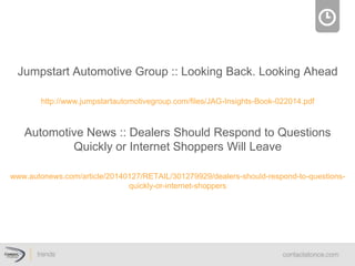 Jumpstart Automotive Group :: Looking Back. Looking Ahead

http://www.jumpstartautomotivegroup.com/ﬁles/JAG-Insights-Book-022014.pdf

Automotive News :: Dealers Should Respond to Questions
Quickly or Internet Shoppers Will Leave

www.autonews.com/article/20140127/RETAIL/301279929/dealers-should-respond-to-questions-
quickly-or-internet-shoppers
 