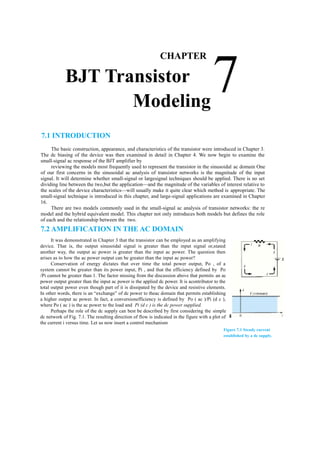 a
7
CHAPTER
BJT Transistor
Modeling
7.1 INTRODUCTION
The basic construction, appearance, and characteristics of the transistor were introduced in Chapter 3.
The dc biasing of the device was then examined in detail in Chapter 4. We now begin to examine the
small-signal ac response of the BJT amplifier by
reviewing the models most frequently used to represent the transistor in the sinusoidal ac domain One
of our first concerns in the sinusoidal ac analysis of transistor networks is the magnitude of the input
signal. It will determine whether small-signal or largesignal techniques should be applied. There is no set
dividing line between the two,but the application––and the magnitude of the variables of interest relative to
the scales of the device characteristics––will usually make it quite clear which method is appropriate. The
small-signal technique is introduced in this chapter, and large-signal applications are examined in Chapter
16.
There are two models commonly used in the small-signal ac analysis of transistor networks: the re
model and the hybrid equivalent model. This chapter not only introduces both models but defines the role
of each and the relationship between the two.
7.2 AMPLIFICATION IN THE AC DOMAIN
It was demonstrated in Chapter 3 that the transistor can be employed as an amplifying
device. That is, the output sinusoidal signal is greater than the input signal or,stated
another way, the output ac power is greater than the input ac power. The question then
arises as to how the ac power output can be greater than the input ac power?
Conservation of energy dictates that over time the total power output, Po , of a
system cannot be greater than its power input, Pi , and that the efficiency defined by Po
/Pi cannot be greater than 1. The factor missing from the discussion above that permits an ac
power output greater than the input ac power is the applied dc power. It is acontributor to the
total output power even though part of it is dissipated by the device and resistive elements.
In other words, there is an “exchange” of dc power to theac domain that permits establishing
a higher output ac power. In fact, a conversionefficiency is defined by Po ( ac )/Pi (d c ),
where Po ( ac ) is the ac power to the load and Pi (d c ) is the dc power supplied.
Perhaps the role of the dc supply can best be described by first considering the simple
dc network of Fig. 7.1. The resulting direction of flow is indicated in the figure with a plot of
the current i versus time. Let us now insert a control mechanism
Figure 7.1 Steady current
established by a dc supply.
 