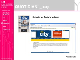QUOTIDIANI _ City
  DANIELE
  ALBERTI

  TV                        Articolo su Carta* e sul web
  RADIO

  GIORNALI

  WEB

  CONTATTI




                                                           *non trovato
www.myminutes.org
 