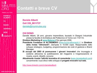 Contatti e breve CV
  DANIELE
  ALBERTI

  TV
                      Daniele Alberti
                      Cell 339_8611737
  RADIO
                      daniele@myminutes.org
  GIORNALI

  WEB
                      CHI SONO:
  CONTATTI            Daniele Alberti, 29 anni, giovane imprenditore, laureato in Disegno Industriale
                          presso la facoltà di Architettura del Politecnico di Torino con 110/110.
                      Direttore Marketing di www.Bakeca.it fino gennaio 2006.
                      Presidente Fondatore di ALTREMENTI (www.fucina-altrementi.it ) e Direttore
                          della rivista “Altrementi”, stampata in 10.000 copie. Responsabile dello
                          sviluppo strategico, budgeting, programmazione dei costi di gestione e Brand
                          Manager.
                      Si occupa dal 2003 di promuovere i giovani innovatori che incoraggia e
                          sostiene attraverso la pubblicazione del magazine e l’organizzazione di
                          mostre, eventi, dibattiti, concorsi.
                      Attualmente riveste l’attività lavorativa di consulente (www.danielealberti.com)
                          concentrando i suoi sforzi nello sviluppo di progetti innovativi sul web.

                      http://www.linkedin.com/in/danielealberti


www.myminutes.org
 