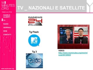 TV _ NAZIONALI E SATELLITE
  DANIELE
  ALBERTI

  TV

  RADIO

  GIORNALI

  WEB
                        Tg Flash
  CONTATTI




                                   VIDEO:
                          Tg 3     http://www.myminutes.org/mm/mi
                                   nute/04120823




www.myminutes.org
 