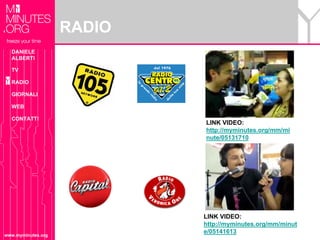 RADIO
  DANIELE
  ALBERTI

  TV

  RADIO

  GIORNALI

  WEB

  CONTATTI
                            LINK VIDEO:
                            http://myminutes.org/mm/mi
                            nute/05131710




                            LINK VIDEO:
                            http://myminutes.org/mm/minut
                            e/05141613
www.myminutes.org
 