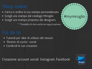 #mymiroglio 
Shop online 
Carica e ordina la tua stampa personalizzata 
Scegli una stampa dal catalogo Miroglio 
Scegli una stampa proposta dai designers 
***Possibilità di ritiro anche nei negozi partners 
Fai da te 
Tutorial per idee di utilizzo dei tessuti 
"Ricette di cucito" social 
Condividi le tue creazioni 
Creazione account social: Instagram, Facebook 
 
