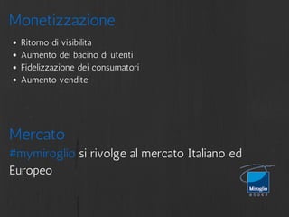Monetizzazione 
Ritorno di visibilità 
Aumento del bacino di utenti 
Fidelizzazione dei consumatori 
Aumento vendite 
Mercato 
#mymiroglio si rivolge al mercato Italiano ed 
Europeo 
 