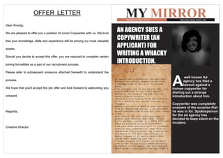 OFFER LETTER                                                 MY MIRROR
                                                                                   Reflecting my ideas and me       CREATING NEWS SINCE 1987

Dear Anurag,
We are pleased to offer you a position of Junior Copywriter with us. We trust   AN AGENCY SUES A
that your knowledge, skills and experience will be among our most valuable      COPYWRITER (AN
assets.                                                                         APPLICANT) FOR
Should you decide to accept this offer, you are required to complete certain    WRITING A WHACKY
joining formalities as a part of our recruitment process.                       INTRODUCTION.
Please refer to subsequent annexure attached herewith to understand the

                                                                                                                A
                                                                                                                        well known Ad
process.                                                                                                               agency has filed a
                                                                                                                       lawsuit against a
We hope that you'll accept this job offer and look forward to welcoming you                                     trainee copywriter for
                                                                                                                dishing out a strange
onboard.                                                                                                        introduction about him.

                                                                                                                Copywriter was completely
                                                                                                                unaware of the surprise that
Regards,                                                                                                        he was in for. Spokesperson
                                                                                                                for the ad agency has
                                                                                                                decided to keep silent on the
                                                                                                                incident.
Creative Director
 