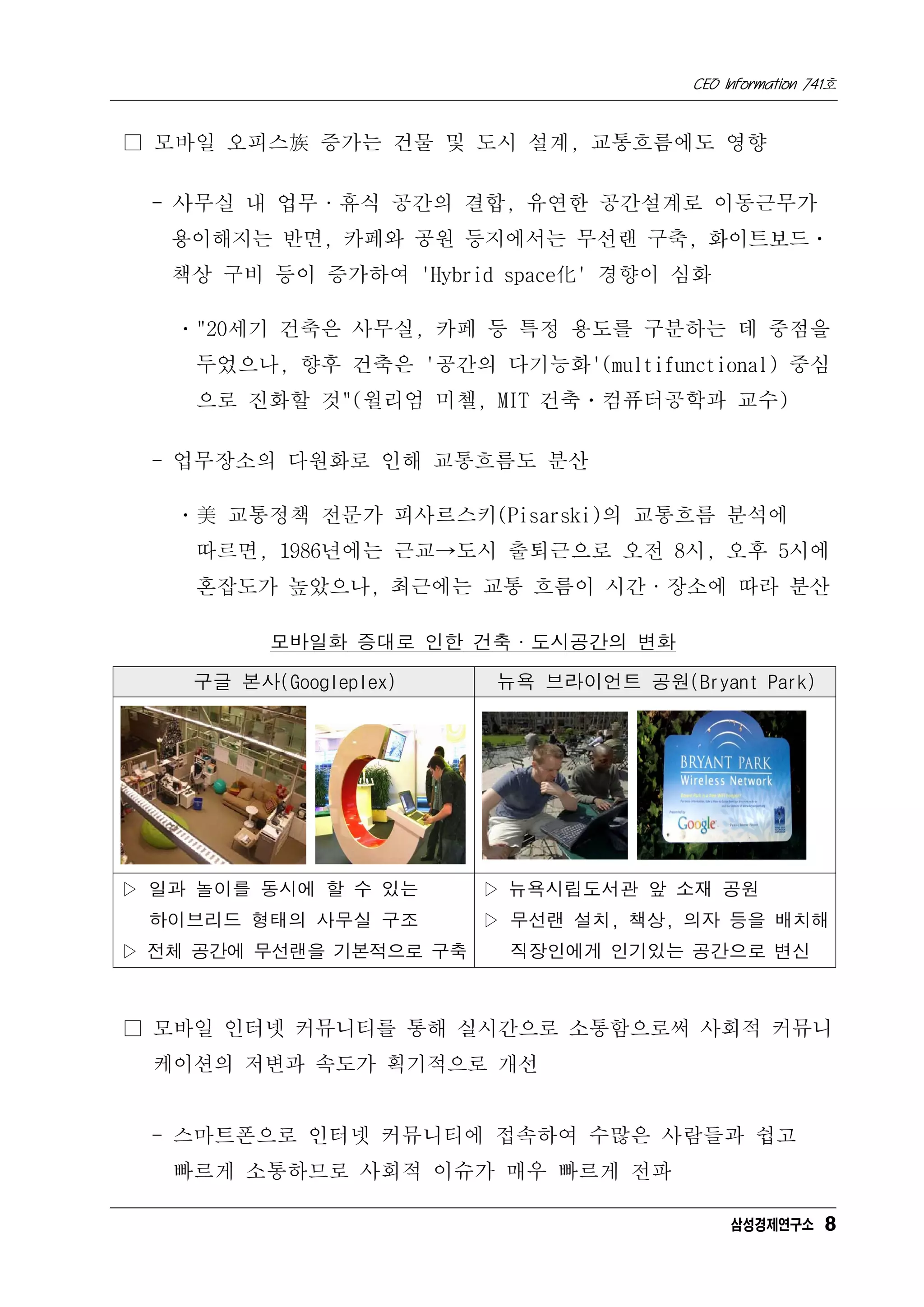 CEO Information 741호


□ 모바일 오피스族 증가는 건물 및 도시 설계, 교통흐름에도 영향

 - 사무실 내 업무·휴식 공간의 결합, 유연한 공간설계로 이동근무가
   용이해지는 반면, 카페와 공원 등지에서는 무선랜 구축, 화이트보드ㆍ
   책상 구비 등이 증가하여 'Hybrid space化' 경향이 심화

   ㆍ"20세기 건축은 사무실, 카페 등 특정 용도를 구분하는 데 중점을
    두었으나, 향후 건축은 '공간의 다기능화'(multifunctional) 중심
    으로 진화할 것"(윌리엄 미첼, MIT 건축ㆍ컴퓨터공학과 교수)

 - 업무장소의 다원화로 인해 교통흐름도 분산

   ㆍ美 교통정책 전문가 피사르스키(Pisarski)의 교통흐름 분석에
    따르면, 1986년에는 근교→도시 출퇴근으로 오전 8시, 오후 5시에
    혼잡도가 높았으나, 최근에는 교통 흐름이 시간·장소에 따라 분산

          모바일화 증대로 인한 건축·도시공간의 변화

    구글 본사(Googleplex)    뉴욕 브라이언트 공원(Bryant Park)




▷ 일과 놀이를 동시에 할 수 있는      ▷ 뉴욕시립도서관 앞 소재 공원
 하이브리드 형태의 사무실 구조        ▷ 무선랜 설치, 책상, 의자 등을 배치해
▷ 전체 공간에 무선랜을 기본적으로 구축    직장인에게 인기있는 공간으로 변신



□ 모바일 인터넷 커뮤니티를 통해 실시간으로 소통함으로써 사회적 커뮤니
  케이션의 저변과 속도가 획기적으로 개선


 - 스마트폰으로 인터넷 커뮤니티에 접속하여 수많은 사람들과 쉽고
   빠르게 소통하므로 사회적 이슈가 매우 빠르게 전파

                                            삼성경제연구소 8
 
