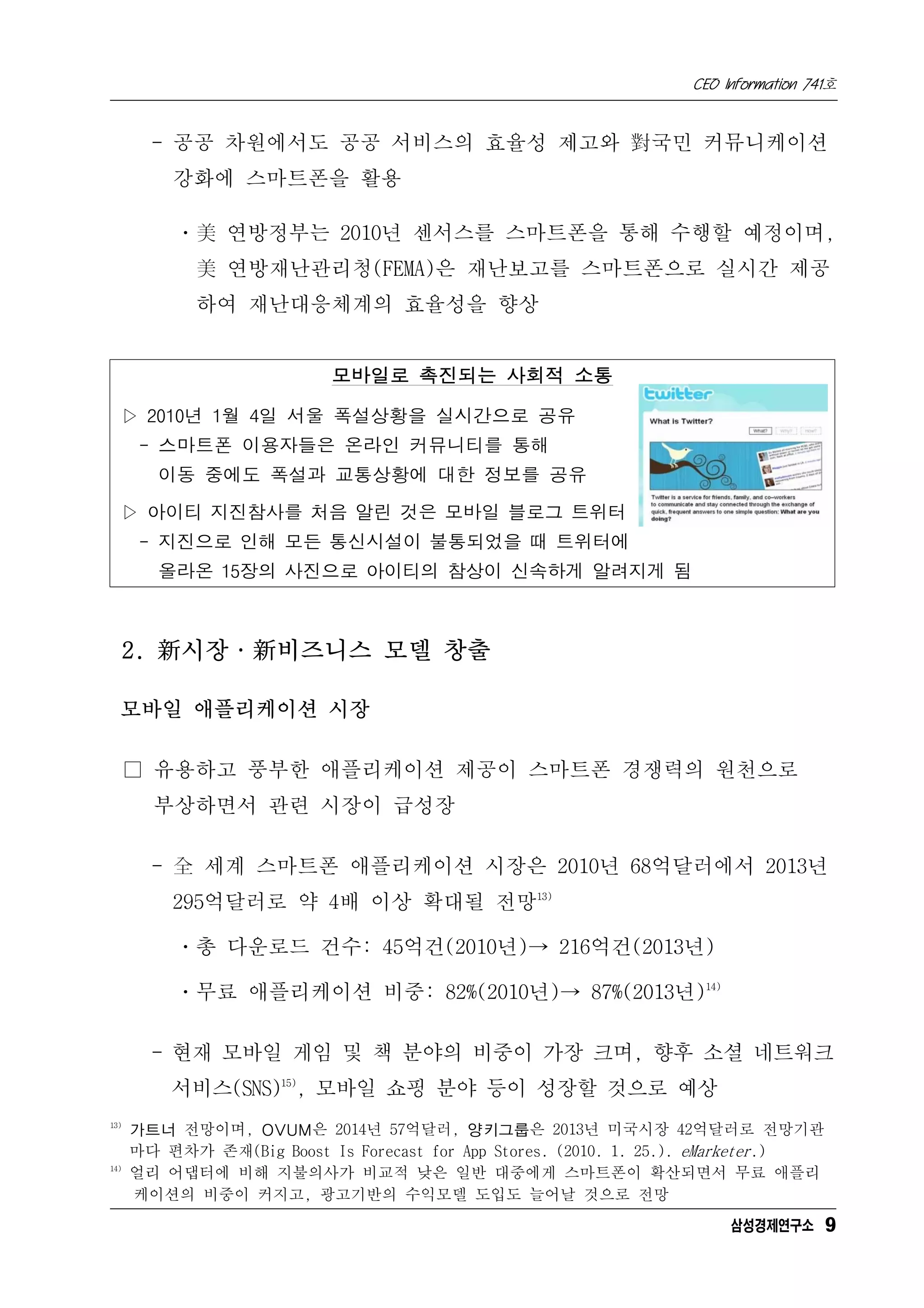 CEO Information 741호


        - 공공 차원에서도 공공 서비스의 효율성 제고와 對국민 커뮤니케이션
          강화에 스마트폰을 활용

          ㆍ美 연방정부는 2010년 센서스를 스마트폰을 통해 수행할 예정이며,
             美 연방재난관리청(FEMA)은 재난보고를 스마트폰으로 실시간 제공
             하여 재난대응체계의 효율성을 향상


                           모바일로 촉진되는 사회적 소통

  ▷ 2010년 1월 4일 서울 폭설상황을 실시간으로 공유
       - 스마트폰 이용자들은 온라인 커뮤니티를 통해
         이동 중에도 폭설과 교통상황에 대한 정보를 공유

  ▷ 아이티 지진참사를 처음 알린 것은 모바일 블로그 트위터
       - 지진으로 인해 모든 통신시설이 불통되었을 때 트위터에
         올라온 15장의 사진으로 아이티의 참상이 신속하게 알려지게 됨



      2. 新시장·新비즈니스 모델 창출

  모바일 애플리케이션 시장

      □ 유용하고 풍부한 애플리케이션 제공이 스마트폰 경쟁력의 원천으로
        부상하면서 관련 시장이 급성장

        - 全 세계 스마트폰 애플리케이션 시장은 2010년 68억달러에서 2013년
          295억달러로 약 4배 이상 확대될 전망13)

          ㆍ총 다운로드 건수: 45억건(2010년)→ 216억건(2013년)

          ㆍ무료 애플리케이션 비중: 82%(2010년)→ 87%(2013년)14)

        - 현재 모바일 게임 및 책 분야의 비중이 가장 크며, 향후 소셜 네트워크
          서비스(SNS)15), 모바일 쇼핑 분야 등이 성장할 것으로 예상
13)
      가트너 전망이며, OVUM은 2014년 57억달러, 양키그룹은 2013년 미국시장 42억달러로 전망기관
      마다 편차가 존재(Big Boost Is Forecast for App Stores. (2010. 1. 25.). eMarketer.)
14)
      얼리 어댑터에 비해 지불의사가 비교적 낮은 일반 대중에게 스마트폰이 확산되면서 무료 애플리
      케이션의 비중이 커지고, 광고기반의 수익모델 도입도 늘어날 것으로 전망
                                                                       삼성경제연구소 9
 