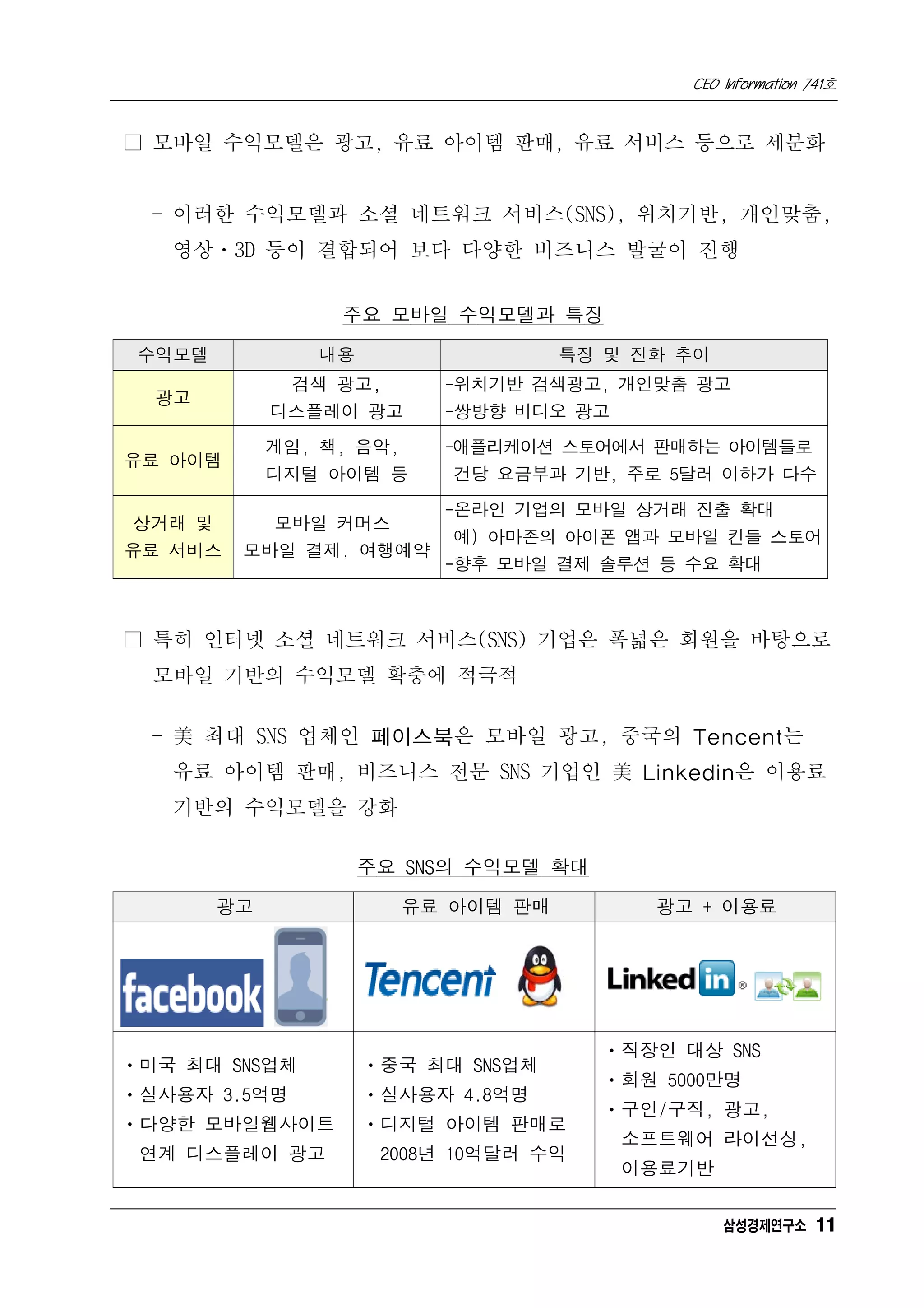 CEO Information 741호


□ 모바일 수익모델은 광고, 유료 아이템 판매, 유료 서비스 등으로 세분화


  - 이러한 수익모델과 소셜 네트워크 서비스(SNS), 위치기반, 개인맞춤,
   영상ㆍ3D 등이 결합되어 보다 다양한 비즈니스 발굴이 진행


                  주요 모바일 수익모델과 특징

 수익모델           내용                    특징 및 진화 추이
              검색 광고,        -위치기반 검색광고, 개인맞춤 광고
  광고
             디스플레이 광고       -쌍방향 비디오 광고
             게임, 책, 음악,     -애플리케이션 스토어에서 판매하는 아이템들로
유료 아이템
             디지털 아이템 등       건당 요금부과 기반, 주로 5달러 이하가 다수
                            -온라인 기업의 모바일 상거래 진출 확대
상거래 및        모바일 커머스
                             예) 아마존의 아이폰 앱과 모바일 킨들 스토어
유료 서비스   모바일 결제, 여행예약
                            -향후 모바일 결제 솔루션 등 수요 확대



□ 특히 인터넷 소셜 네트워크 서비스(SNS) 기업은 폭넓은 회원을 바탕으로
  모바일 기반의 수익모델 확충에 적극적

  - 美 최대 SNS 업체인 페이스북은 모바일 광고, 중국의 Tencent는
   유료 아이템 판매, 비즈니스 전문 SNS 기업인 美 Linkedin은 이용료
   기반의 수익모델을 강화

                     주요 SNS의 수익모델 확대

        광고                유료 아이템 판매         광고 + 이용료




                                        ㆍ직장인 대상 SNS
ㆍ미국 최대 SNS업체         ㆍ중국 최대 SNS업체
                                        ㆍ회원 5000만명
ㆍ실사용자 3.5억명          ㆍ실사용자 4.8억명
                                        ㆍ구인/구직, 광고,
ㆍ다양한 모바일웹사이트         ㆍ디지털 아이템 판매로
                                          소프트웨어 라이선싱,
 연계 디스플레이 광고          2008년 10억달러 수익
                                          이용료기반

                                                   삼성경제연구소 11
 