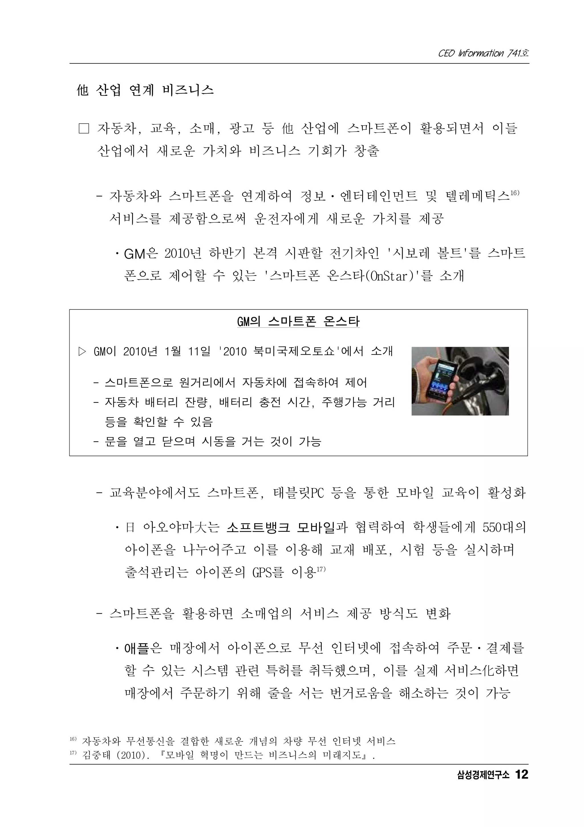 CEO Information 741호


  他 산업 연계 비즈니스

      □ 자동차, 교육, 소매, 광고 등 他 산업에 스마트폰이 활용되면서 이들
       산업에서 새로운 가치와 비즈니스 기회가 창출


       - 자동차와 스마트폰을 연계하여 정보ㆍ엔터테인먼트 및 텔레메틱스16)
         서비스를 제공함으로써 운전자에게 새로운 가치를 제공

         ㆍGM은 2010년 하반기 본격 시판할 전기차인 '시보레 볼트'를 스마트
          폰으로 제어할 수 있는 '스마트폰 온스타(OnStar)'를 소개


                        GM의 스마트폰 온스타

  ▷ GM이 2010년 1월 11일 '2010 북미국제오토쇼'에서 소개

       - 스마트폰으로 원거리에서 자동차에 접속하여 제어
       - 자동차 배터리 잔량, 배터리 충전 시간, 주행가능 거리
        등을 확인할 수 있음
       - 문을 열고 닫으며 시동을 거는 것이 가능



       - 교육분야에서도 스마트폰, 태블릿PC 등을 통한 모바일 교육이 활성화

         ㆍ日 아오야마大는 소프트뱅크 모바일과 협력하여 학생들에게 550대의
           아이폰을 나누어주고 이를 이용해 교재 배포, 시험 등을 실시하며
           출석관리는 아이폰의 GPS를 이용17)


       - 스마트폰을 활용하면 소매업의 서비스 제공 방식도 변화

         ㆍ애플은 매장에서 아이폰으로 무선 인터넷에 접속하여 주문ㆍ결제를
          할 수 있는 시스템 관련 특허를 취득했으며, 이를 실제 서비스化하면
          매장에서 주문하기 위해 줄을 서는 번거로움을 해소하는 것이 가능


16)
      자동차와 무선통신을 결합한 새로운 개념의 차량 무선 인터넷 서비스
17)
      김중태 (2010). 『모바일 혁명이 만드는 비즈니스의 미래지도』.
                                                  삼성경제연구소 12
 