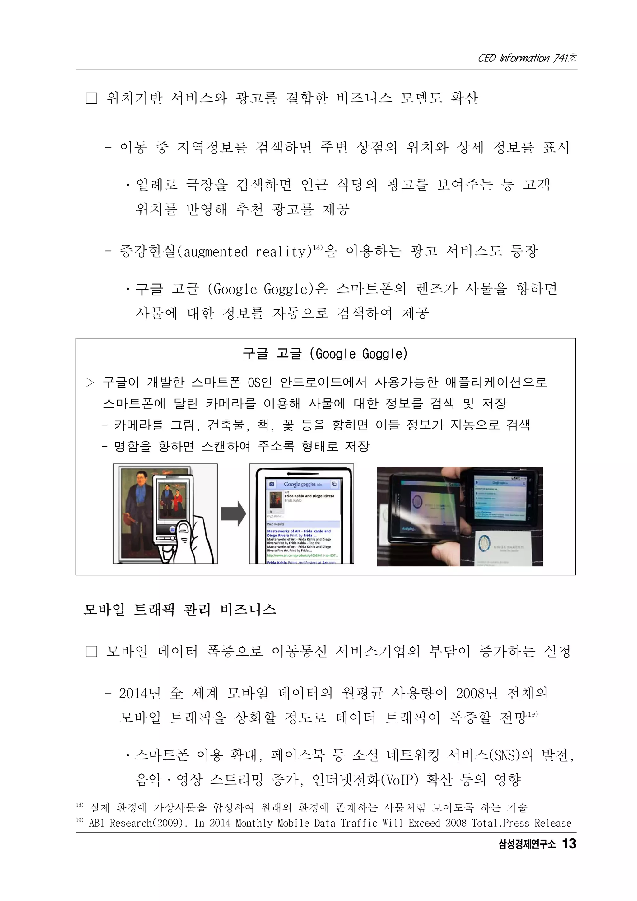 CEO Information 741호


      □ 위치기반 서비스와 광고를 결합한 비즈니스 모델도 확산


        - 이동 중 지역정보를 검색하면 주변 상점의 위치와 상세 정보를 표시

            ㆍ일례로 극장을 검색하면 인근 식당의 광고를 보여주는 등 고객
              위치를 반영해 추천 광고를 제공

        - 증강현실(augmented reality)18)을 이용하는 광고 서비스도 등장

            ㆍ구글 고글 (Google Goggle)은 스마트폰의 렌즈가 사물을 향하면
              사물에 대한 정보를 자동으로 검색하여 제공

                                   구글 고글 (Google Goggle)

  ▷ 구글이 개발한 스마트폰 OS인 안드로이드에서 사용가능한 애플리케이션으로
        스마트폰에 달린 카메라를 이용해 사물에 대한 정보를 검색 및 저장
        - 카메라를 그림, 건축물, 책, 꽃 등을 향하면 이들 정보가 자동으로 검색
        - 명함을 향하면 스캔하여 주소록 형태로 저장




  모바일 트래픽 관리 비즈니스

      □ 모바일 데이터 폭증으로 이동통신 서비스기업의 부담이 증가하는 실정

        - 2014년 全 세계 모바일 데이터의 월평균 사용량이 2008년 전체의
           모바일 트래픽을 상회할 정도로 데이터 트래픽이 폭증할 전망19)

            ㆍ스마트폰 이용 확대, 페이스북 등 소셜 네트워킹 서비스(SNS)의 발전,
              음악·영상 스트리밍 증가, 인터넷전화(VoIP) 확산 등의 영향
18)
      실제 환경에 가상사물을 합성하여 원래의 환경에 존재하는 사물처럼 보이도록 하는 기술
19)
      ABI Research(2009). In 2014 Monthly Mobile Data Traffic Will Exceed 2008 Total.Press Release
                                                                                    삼성경제연구소 13
 