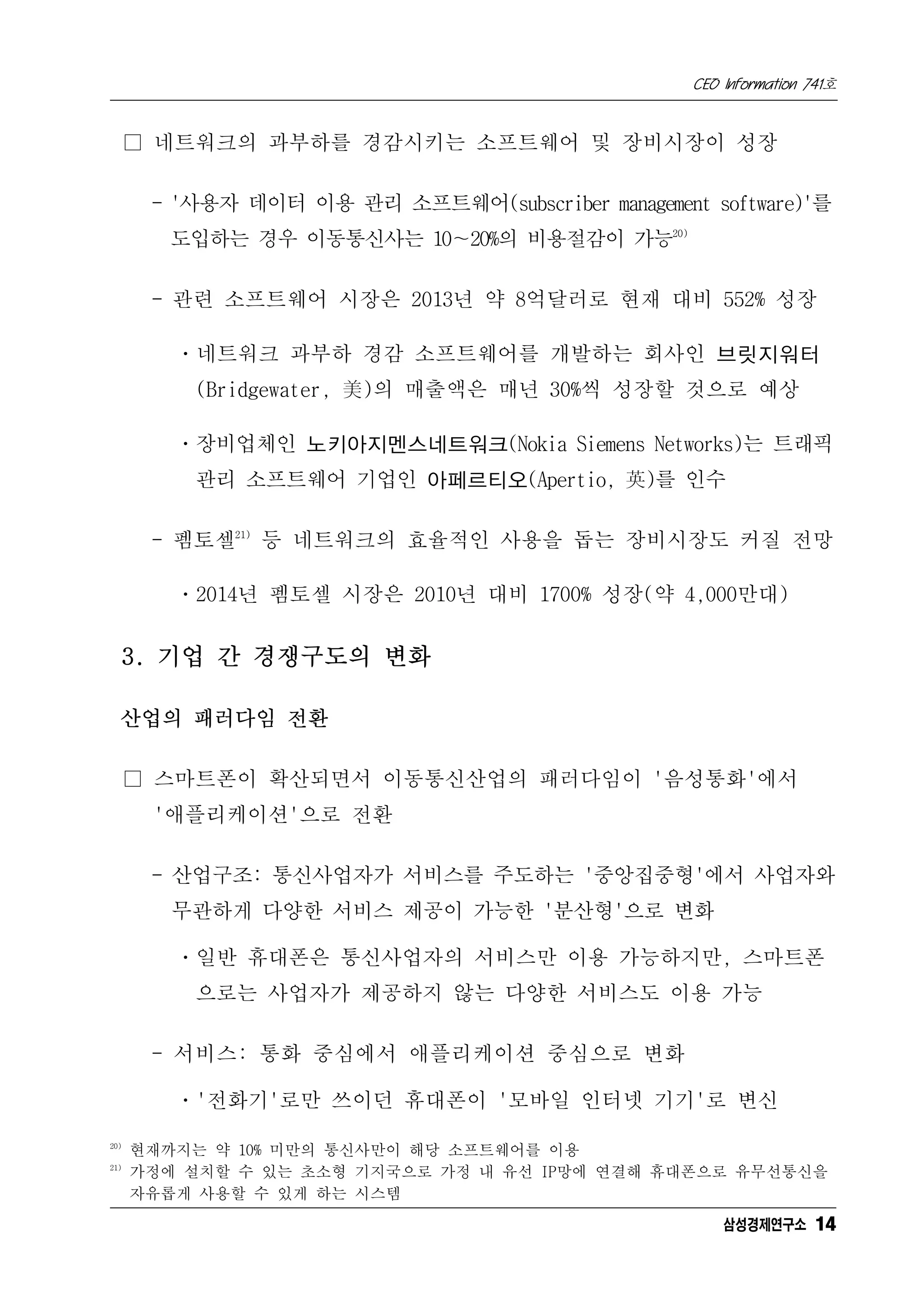 CEO Information 741호


      □ 네트워크의 과부하를 경감시키는 소프트웨어 및 장비시장이 성장

       - '사용자 데이터 이용 관리 소프트웨어(subscriber management software)'를
         도입하는 경우 이동통신사는 10∼20%의 비용절감이 가능20)

       - 관련 소프트웨어 시장은 2013년 약 8억달러로 현재 대비 552% 성장

         ㆍ네트워크 과부하 경감 소프트웨어를 개발하는 회사인 브릿지워터
          (Bridgewater, 美)의 매출액은 매년 30%씩 성장할 것으로 예상

         ㆍ장비업체인 노키아지멘스네트워크(Nokia Siemens Networks)는 트래픽
          관리 소프트웨어 기업인 아페르티오(Apertio, 英)를 인수

       - 펨토셀21) 등 네트워크의 효율적인 사용을 돕는 장비시장도 커질 전망

         ㆍ2014년 펨토셀 시장은 2010년 대비 1700% 성장(약 4,000만대)


      3. 기업 간 경쟁구도의 변화

  산업의 패러다임 전환

      □ 스마트폰이 확산되면서 이동통신산업의 패러다임이 '음성통화'에서
       '애플리케이션'으로 전환

       - 산업구조: 통신사업자가 서비스를 주도하는 '중앙집중형'에서 사업자와
         무관하게 다양한 서비스 제공이 가능한 '분산형'으로 변화

         ㆍ일반 휴대폰은 통신사업자의 서비스만 이용 가능하지만, 스마트폰
          으로는 사업자가 제공하지 않는 다양한 서비스도 이용 가능

       - 서비스: 통화 중심에서 애플리케이션 중심으로 변화

         ㆍ'전화기'로만 쓰이던 휴대폰이 '모바일 인터넷 기기'로 변신
20)
      현재까지는 약 10% 미만의 통신사만이 해당 소프트웨어를 이용
21)
      가정에 설치할 수 있는 초소형 기지국으로 가정 내 유선 IP망에 연결해 휴대폰으로 유무선통신을
      자유롭게 사용할 수 있게 하는 시스템
                                                       삼성경제연구소 14
 