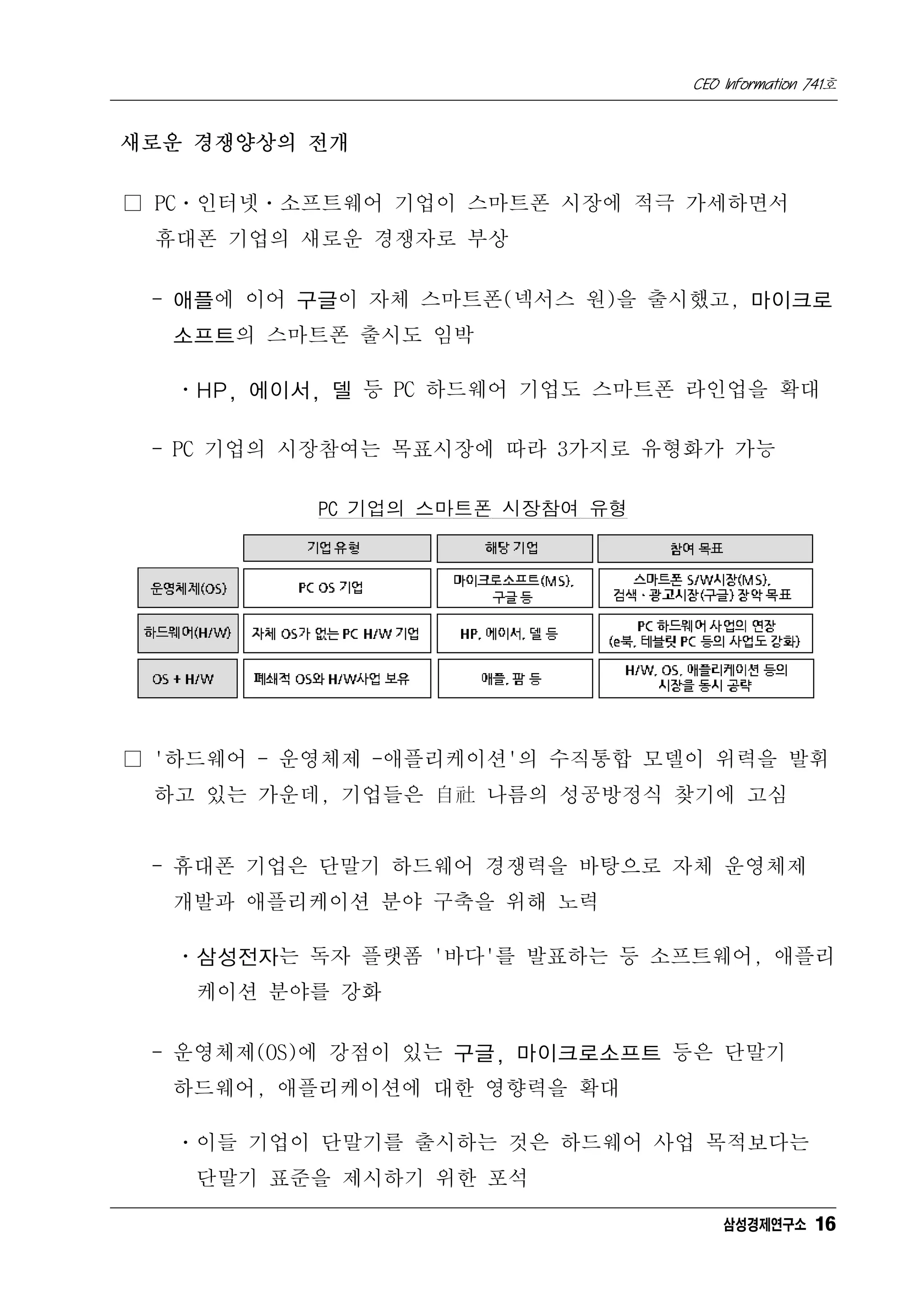 CEO Information 741호


새로운 경쟁양상의 전개

□ PCㆍ인터넷ㆍ소프트웨어 기업이 스마트폰 시장에 적극 가세하면서
 휴대폰 기업의 새로운 경쟁자로 부상

 - 애플에 이어 구글이 자체 스마트폰(넥서스 원)을 출시했고, 마이크로
  소프트의 스마트폰 출시도 임박

  ㆍHP, 에이서, 델 등 PC 하드웨어 기업도 스마트폰 라인업을 확대

 - PC 기업의 시장참여는 목표시장에 따라 3가지로 유형화가 가능

           PC 기업의 스마트폰 시장참여 유형




□ '하드웨어 - 운영체제 -애플리케이션'의 수직통합 모델이 위력을 발휘
 하고 있는 가운데, 기업들은 自社 나름의 성공방정식 찾기에 고심


 - 휴대폰 기업은 단말기 하드웨어 경쟁력을 바탕으로 자체 운영체제
  개발과 애플리케이션 분야 구축을 위해 노력

  ㆍ삼성전자는 독자 플랫폼 '바다'를 발표하는 등 소프트웨어, 애플리
    케이션 분야를 강화

 - 운영체제(OS)에 강점이 있는 구글, 마이크로소프트 등은 단말기
  하드웨어, 애플리케이션에 대한 영향력을 확대

  ㆍ이들 기업이 단말기를 출시하는 것은 하드웨어 사업 목적보다는
    단말기 표준을 제시하기 위한 포석

                                     삼성경제연구소 16
 