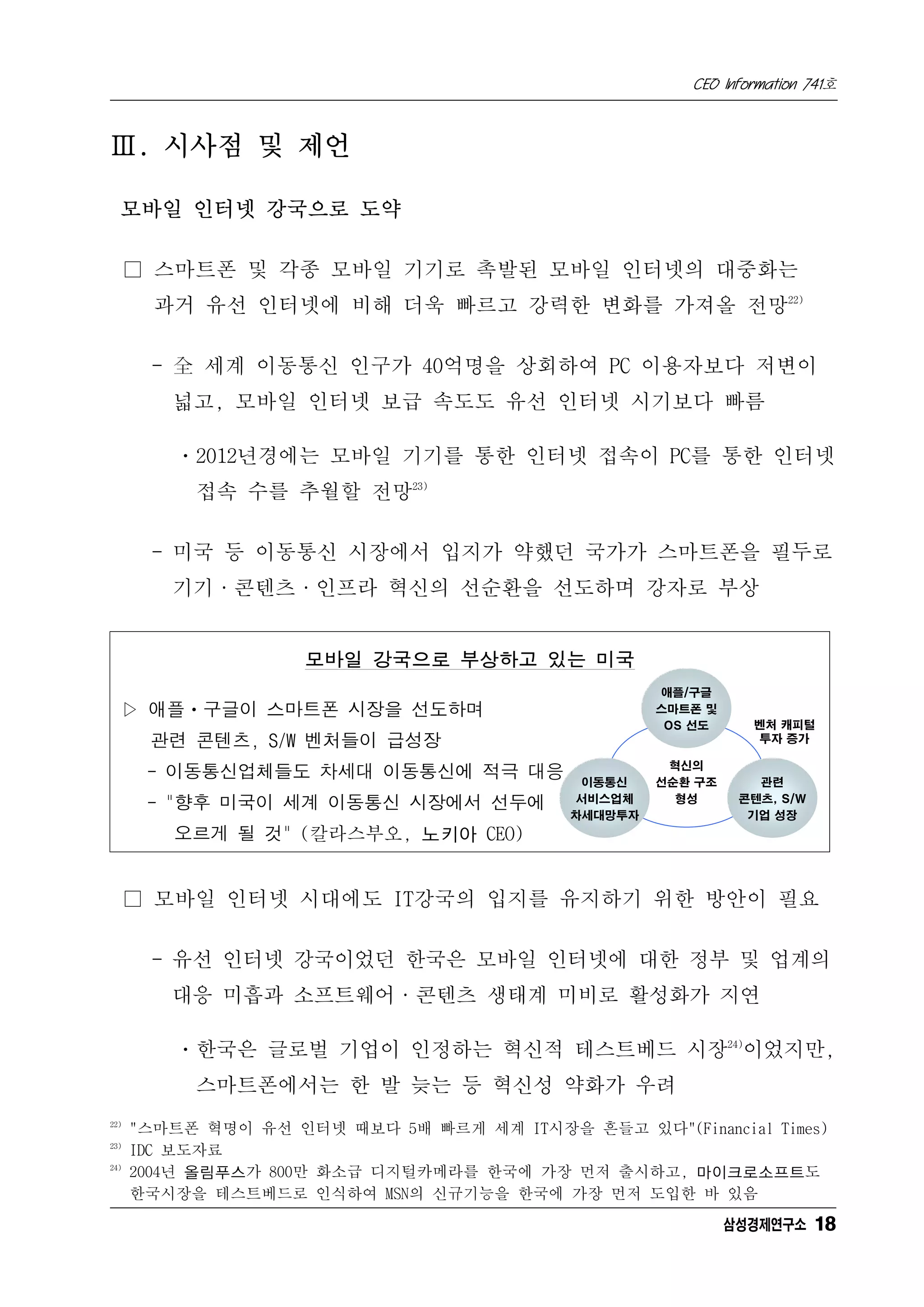 CEO Information 741호



Ⅲ. 시사점 및 제언

  모바일 인터넷 강국으로 도약

      □ 스마트폰 및 각종 모바일 기기로 촉발된 모바일 인터넷의 대중화는
        과거 유선 인터넷에 비해 더욱 빠르고 강력한 변화를 가져올 전망22)

       - 全 세계 이동통신 인구가 40억명을 상회하여 PC 이용자보다 저변이
         넓고, 모바일 인터넷 보급 속도도 유선 인터넷 시기보다 빠름

          ㆍ2012년경에는 모바일 기기를 통한 인터넷 접속이 PC를 통한 인터넷
           접속 수를 추월할 전망23)

       - 미국 등 이동통신 시장에서 입지가 약했던 국가가 스마트폰을 필두로
         기기·콘텐츠·인프라 혁신의 선순환을 선도하며 강자로 부상


                     모바일 강국으로 부상하고 있는 미국
                                                     애플/구글
  ▷ 애플ㆍ구글이 스마트폰 시장을 선도하며                             스마트폰 및
                                                      OS 선도     벤처 캐피털
       관련 콘텐츠, S/W 벤처들이 급성장                                      투자 증가

                                                      혁신의
       - 이동통신업체들도 차세대 이동통신에 적극 대응            이동통신    선순환 구조      관련
                                             서비스업체     형성      콘텐츠, S/W
       - "향후 미국이 세계 이동통신 시장에서 선두에
                                            차세대망투자              기업 성장
         오르게 될 것" (칼라스부오, 노키아 CEO)


      □ 모바일 인터넷 시대에도 IT강국의 입지를 유지하기 위한 방안이 필요

       - 유선 인터넷 강국이었던 한국은 모바일 인터넷에 대한 정부 및 업계의
         대응 미흡과 소프트웨어·콘텐츠 생태계 미비로 활성화가 지연

          ㆍ한국은 글로벌 기업이 인정하는 혁신적 테스트베드 시장24)이었지만,
           스마트폰에서는 한 발 늦는 등 혁신성 약화가 우려
22)
      "스마트폰 혁명이 유선 인터넷 때보다 5배 빠르게 세계 IT시장을 흔들고 있다"(Financial Times)
23)
      IDC 보도자료
24)
      2004년 올림푸스가 800만 화소급 디지털카메라를 한국에 가장 먼저 출시하고, 마이크로소프트도
      한국시장을 테스트베드로 인식하여 MSN의 신규기능을 한국에 가장 먼저 도입한 바 있음
                                                              삼성경제연구소 18
 