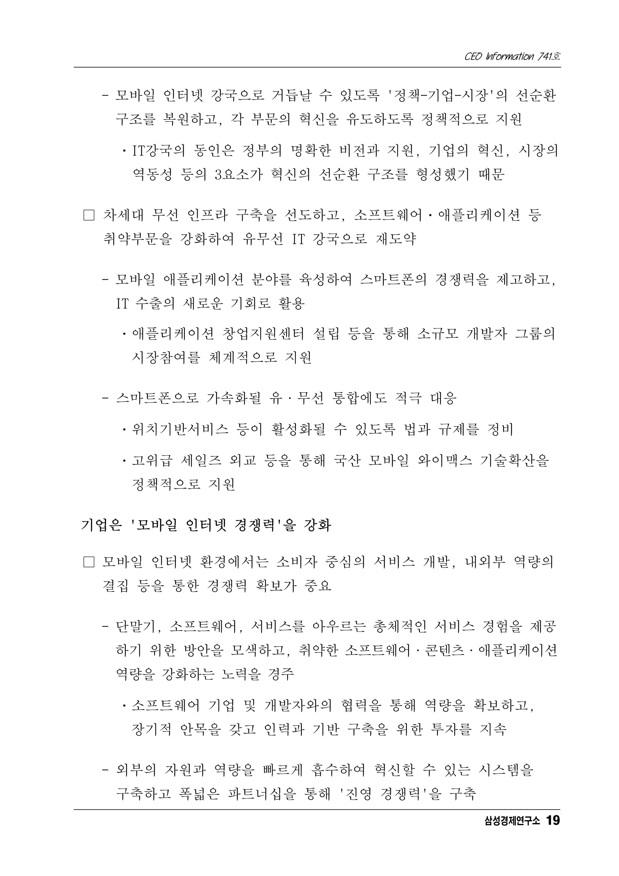 CEO Information 741호


 - 모바일 인터넷 강국으로 거듭날 수 있도록 '정책-기업-시장'의 선순환
  구조를 복원하고, 각 부문의 혁신을 유도하도록 정책적으로 지원

   ㆍIT강국의 동인은 정부의 명확한 비전과 지원, 기업의 혁신, 시장의
    역동성 등의 3요소가 혁신의 선순환 구조를 형성했기 때문

□ 차세대 무선 인프라 구축을 선도하고, 소프트웨어ㆍ애플리케이션 등
 취약부문을 강화하여 유무선 IT 강국으로 재도약

 - 모바일 애플리케이션 분야를 육성하여 스마트폰의 경쟁력을 제고하고,
  IT 수출의 새로운 기회로 활용

   ㆍ애플리케이션 창업지원센터 설립 등을 통해 소규모 개발자 그룹의
    시장참여를 체계적으로 지원

 - 스마트폰으로 가속화될 유·무선 통합에도 적극 대응

   ㆍ위치기반서비스 등이 활성화될 수 있도록 법과 규제를 정비

   ㆍ고위급 세일즈 외교 등을 통해 국산 모바일 와이맥스 기술확산을
    정책적으로 지원

기업은 '모바일 인터넷 경쟁력'을 강화

□ 모바일 인터넷 환경에서는 소비자 중심의 서비스 개발, 내외부 역량의
 결집 등을 통한 경쟁력 확보가 중요

 - 단말기, 소프트웨어, 서비스를 아우르는 총체적인 서비스 경험을 제공
  하기 위한 방안을 모색하고, 취약한 소프트웨어·콘텐츠·애플리케이션
  역량을 강화하는 노력을 경주

   ㆍ소프트웨어 기업 및 개발자와의 협력을 통해 역량을 확보하고,
    장기적 안목을 갖고 인력과 기반 구축을 위한 투자를 지속

 - 외부의 자원과 역량을 빠르게 흡수하여 혁신할 수 있는 시스템을
  구축하고 폭넓은 파트너십을 통해 '진영 경쟁력'을 구축
                                     삼성경제연구소 19
 