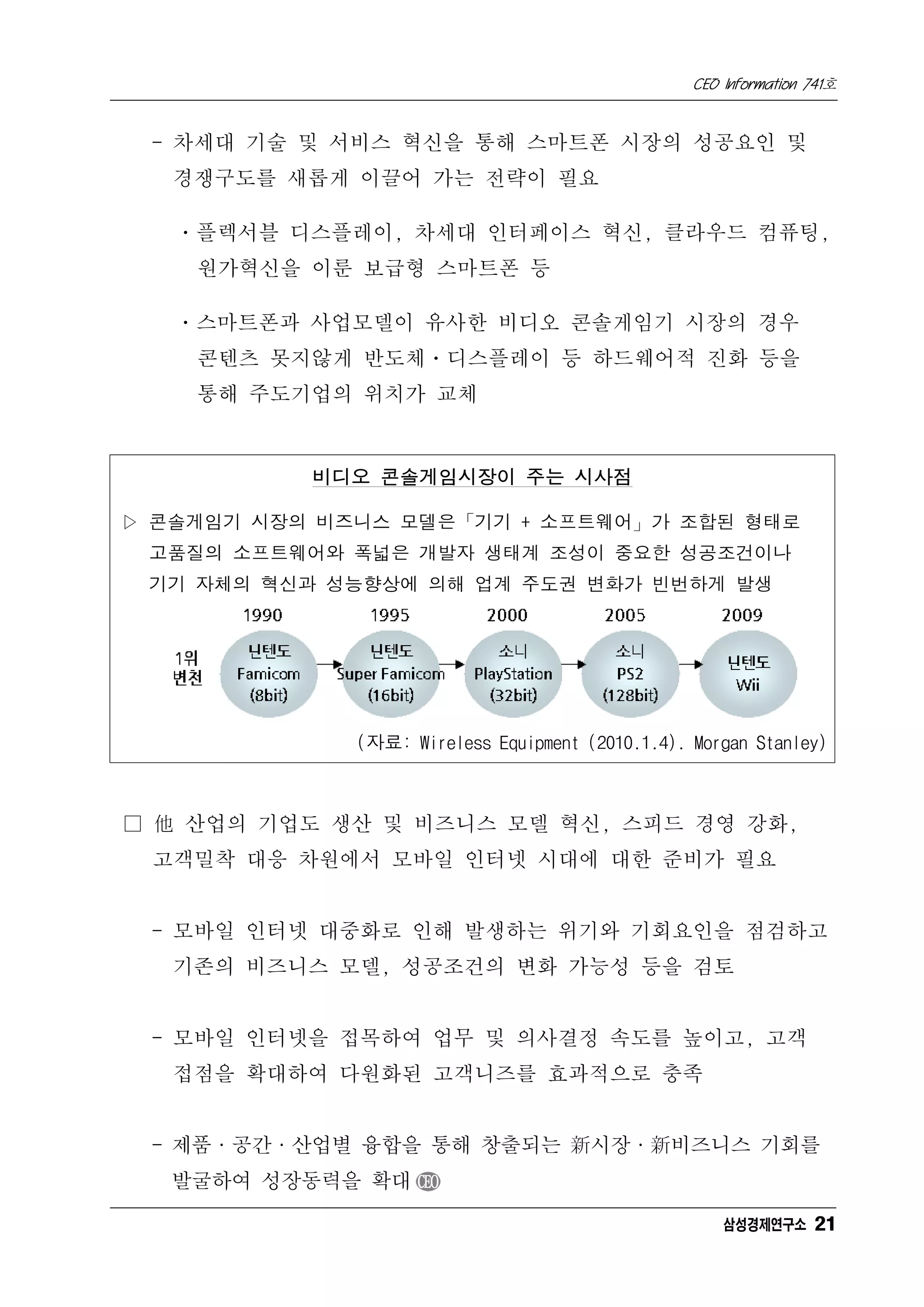 CEO Information 741호


 - 차세대 기술 및 서비스 혁신을 통해 스마트폰 시장의 성공요인 및
   경쟁구도를 새롭게 이끌어 가는 전략이 필요

   ㆍ플렉서블 디스플레이, 차세대 인터페이스 혁신, 클라우드 컴퓨팅,
    원가혁신을 이룬 보급형 스마트폰 등

   ㆍ스마트폰과 사업모델이 유사한 비디오 콘솔게임기 시장의 경우
    콘텐츠 못지않게 반도체ㆍ디스플레이 등 하드웨어적 진화 등을
    통해 주도기업의 위치가 교체


           비디오 콘솔게임시장이 주는 시사점

▷ 콘솔게임기 시장의 비즈니스 모델은「기기 + 소프트웨어」가 조합된 형태로
 고품질의 소프트웨어와 폭넓은 개발자 생태계 조성이 중요한 성공조건이나
 기기 자체의 혁신과 성능향상에 의해 업계 주도권 변화가 빈번하게 발생




              (자료: Wireless Equipment (2010.1.4). Morgan Stanley)



□ 他 산업의 기업도 생산 및 비즈니스 모델 혁신, 스피드 경영 강화,
 고객밀착 대응 차원에서 모바일 인터넷 시대에 대한 준비가 필요


 - 모바일 인터넷 대중화로 인해 발생하는 위기와 기회요인을 점검하고
   기존의 비즈니스 모델, 성공조건의 변화 가능성 등을 검토


 - 모바일 인터넷을 접목하여 업무 및 의사결정 속도를 높이고, 고객
   접점을 확대하여 다원화된 고객니즈를 효과적으로 충족


 - 제품·공간·산업별 융합을 통해 창출되는 新시장·新비즈니스 기회를
   발굴하여 성장동력을 확대 CEO

                                                      삼성경제연구소 21
 