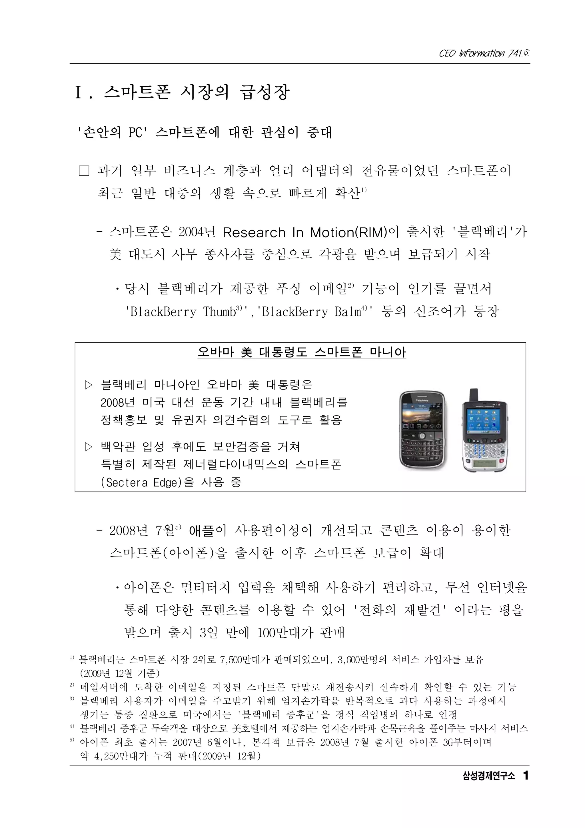 CEO Information 741호



Ⅰ. 스마트폰 시장의 급성장

     '손안의 PC' 스마트폰에 대한 관심이 증대

     □ 과거 일부 비즈니스 계층과 얼리 어댑터의 전유물이었던 스마트폰이
       최근 일반 대중의 생활 속으로 빠르게 확산1)

       - 스마트폰은 2004년 Research In Motion(RIM)이 출시한 '블랙베리'가
        美 대도시 사무 종사자를 중심으로 각광을 받으며 보급되기 시작

        ㆍ당시 블랙베리가 제공한 푸싱 이메일2) 기능이 인기를 끌면서
          'BlackBerry Thumb3)','BlackBerry Balm4)' 등의 신조어가 등장


                   오바마 美 대통령도 스마트폰 마니아

     ▷ 블랙베리 마니아인 오바마 美 대통령은
       2008년 미국 대선 운동 기간 내내 블랙베리를
       정책홍보 및 유권자 의견수렴의 도구로 활용

     ▷ 백악관 입성 후에도 보안검증을 거쳐
       특별히 제작된 제너럴다이내믹스의 스마트폰
       (Sectera Edge)을 사용 중



       - 2008년 7월5) 애플이 사용편이성이 개선되고 콘텐츠 이용이 용이한
        스마트폰(아이폰)을 출시한 이후 스마트폰 보급이 확대

        ㆍ아이폰은 멀티터치 입력을 채택해 사용하기 편리하고, 무선 인터넷을
          통해 다양한 콘텐츠를 이용할 수 있어 '전화의 재발견' 이라는 평을
          받으며 출시 3일 만에 100만대가 판매
1)
     블랙베리는 스마트폰 시장 2위로 7,500만대가 판매되었으며, 3,600만명의 서비스 가입자를 보유
     (2009년 12월 기준)
2)
     메일서버에 도착한 이메일을 지정된 스마트폰 단말로 재전송시켜 신속하게 확인할 수 있는 기능
3)
     블랙베리 사용자가 이메일을 주고받기 위해 엄지손가락을 반복적으로 과다 사용하는 과정에서
     생기는 통증 질환으로 미국에서는 '블랙베리 증후군'을 정식 직업병의 하나로 인정
4)
     블랙베리 증후군 투숙객을 대상으로 美호텔에서 제공하는 엄지손가락과 손목근육을 풀어주는 마사지 서비스
5)
     아이폰 최초 출시는 2007년 6월이나, 본격적 보급은 2008년 7월 출시한 아이폰 3G부터이며
     약 4,250만대가 누적 판매(2009년 12월)
                                                         삼성경제연구소 1
 