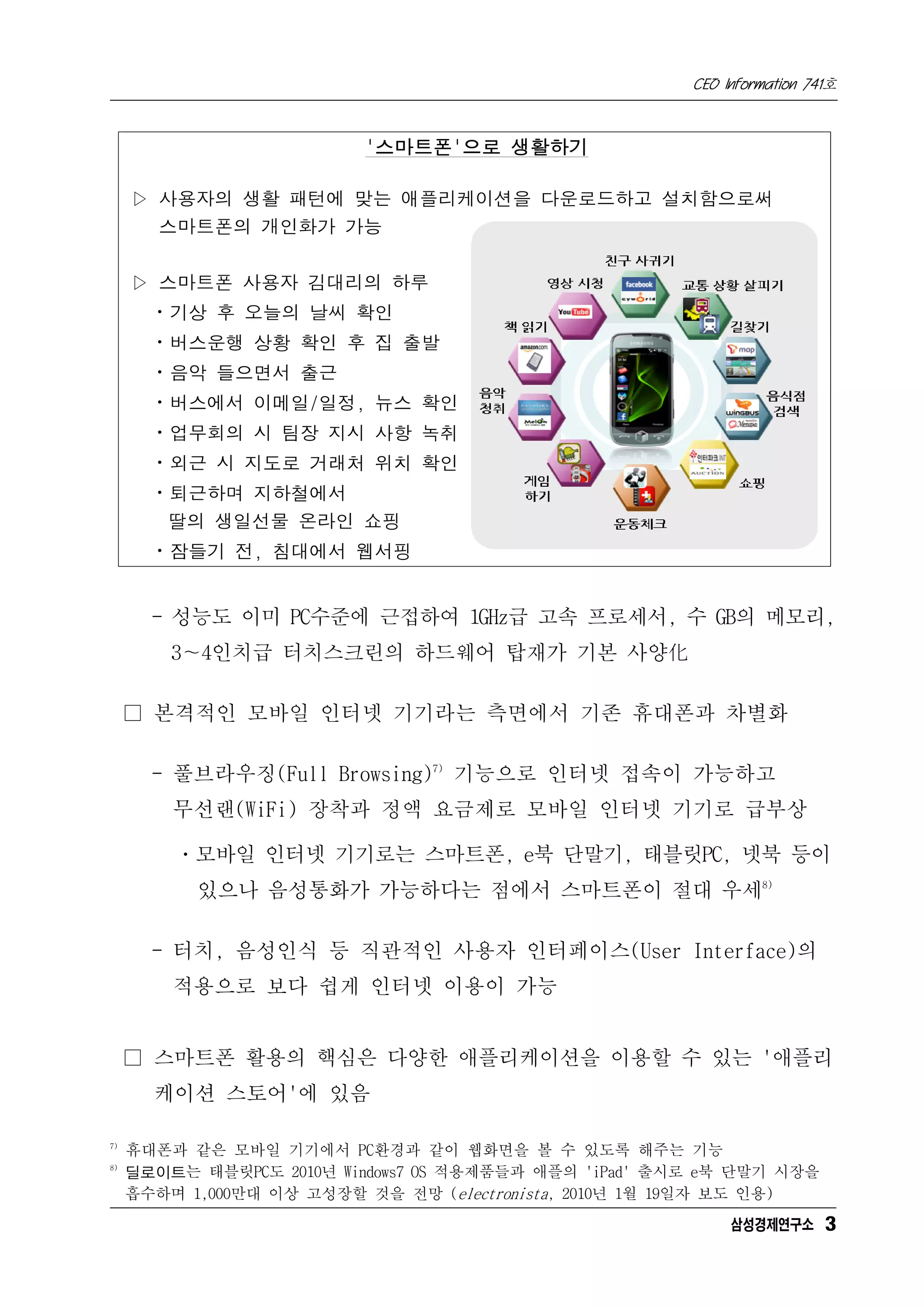 CEO Information 741호



                          '스마트폰'으로 생활하기

     ▷ 사용자의 생활 패턴에 맞는 애플리케이션을 다운로드하고 설치함으로써
       스마트폰의 개인화가 가능


     ▷ 스마트폰 사용자 김대리의 하루
       ㆍ기상 후 오늘의 날씨 확인
       ㆍ버스운행 상황 확인 후 집 출발
       ㆍ음악 들으면서 출근
       ㆍ버스에서 이메일/일정, 뉴스 확인
       ㆍ업무회의 시 팀장 지시 사항 녹취
       ㆍ외근 시 지도로 거래처 위치 확인
       ㆍ퇴근하며 지하철에서
        딸의 생일선물 온라인 쇼핑
       ㆍ잠들기 전, 침대에서 웹서핑


       - 성능도 이미 PC수준에 근접하여 1GHz급 고속 프로세서, 수 GB의 메모리,
         3∼4인치급 터치스크린의 하드웨어 탑재가 기본 사양化

     □ 본격적인 모바일 인터넷 기기라는 측면에서 기존 휴대폰과 차별화

       - 풀브라우징(Full Browsing)7) 기능으로 인터넷 접속이 가능하고
         무선랜(WiFi) 장착과 정액 요금제로 모바일 인터넷 기기로 급부상

         ㆍ모바일 인터넷 기기로는 스마트폰, e북 단말기, 태블릿PC, 넷북 등이
           있으나 음성통화가 가능하다는 점에서 스마트폰이 절대 우세8)

       - 터치, 음성인식 등 직관적인 사용자 인터페이스(User Interface)의
         적용으로 보다 쉽게 인터넷 이용이 가능


     □ 스마트폰 활용의 핵심은 다양한 애플리케이션을 이용할 수 있는 '애플리
       케이션 스토어'에 있음

7)
     휴대폰과 같은 모바일 기기에서 PC환경과 같이 웹화면을 볼 수 있도록 해주는 기능
8)
     딜로이트는 태블릿PC도 2010년 Windows7 OS 적용제품들과 애플의 'iPad' 출시로 e북 단말기 시장을
     흡수하며 1,000만대 이상 고성장할 것을 전망 (electronista, 2010년 1월 19일자 보도 인용)
                                                             삼성경제연구소 3
 