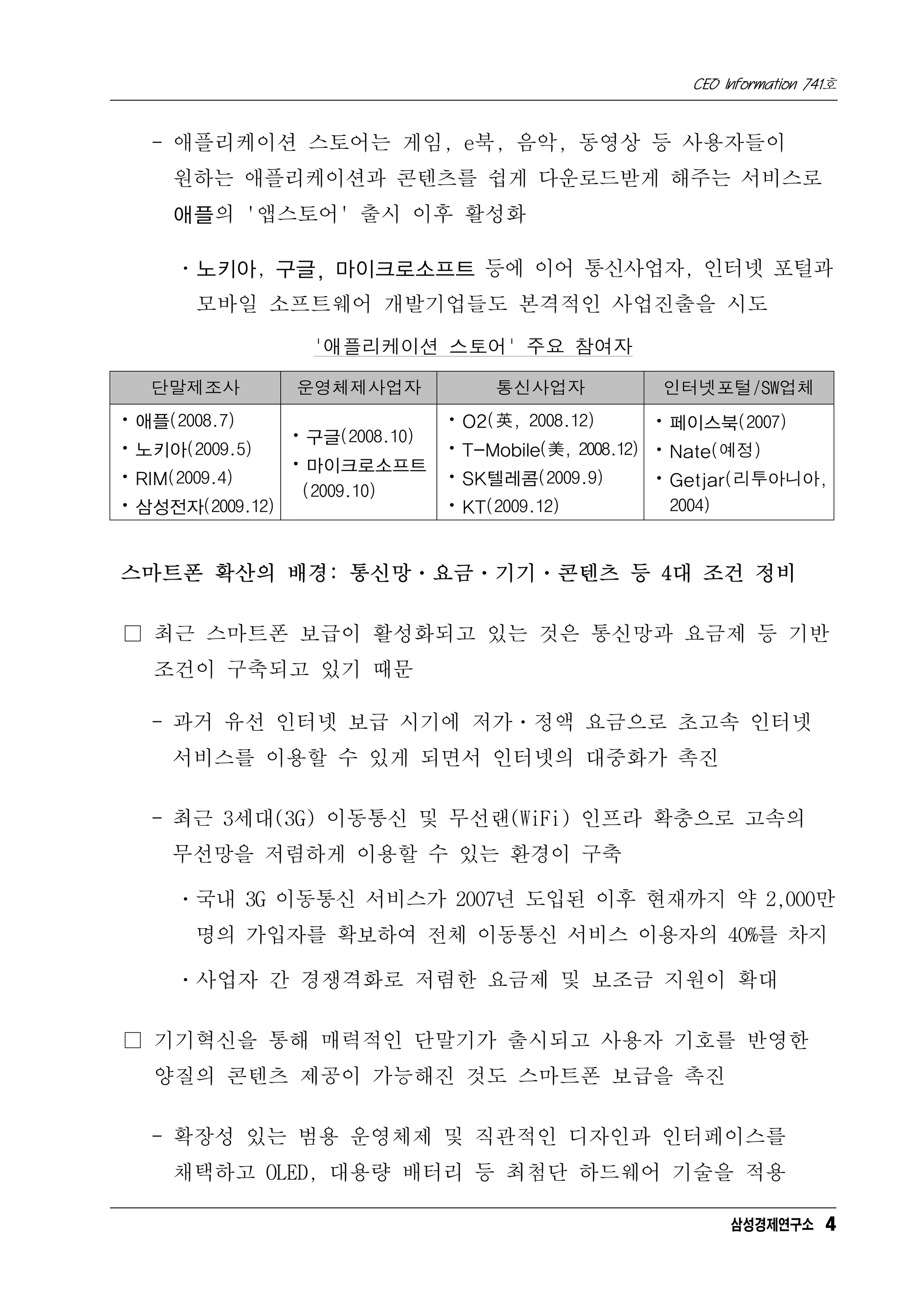 CEO Information 741호


   - 애플리케이션 스토어는 게임, e북, 음악, 동영상 등 사용자들이
     원하는 애플리케이션과 콘텐츠를 쉽게 다운로드받게 해주는 서비스로
     애플의 '앱스토어' 출시 이후 활성화

     ㆍ노키아, 구글, 마이크로소프트 등에 이어 통신사업자, 인터넷 포털과
       모바일 소프트웨어 개발기업들도 본격적인 사업진출을 시도

                 '애플리케이션 스토어' 주요 참여자

   단말제조사       운영체제사업자             통신사업자          인터넷포털/SW업체
ㆍ애플(2008.7)                   ㆍO2(英, 2008.12)       ㆍ페이스북(2007)
               ㆍ구글(2008.10)
ㆍ노키아(2009.5)                  ㆍT-Mobile(美, 2008.12) ㆍNate(예정)
               ㆍ마이크로소프트
ㆍRIM(2009.4)                  ㆍSK텔레콤(2009.9)        ㆍGetjar(리투아니아,
                (2009.10)
ㆍ삼성전자(2009.12)                ㆍKT(2009.12)           2004)


스마트폰 확산의 배경: 통신망ㆍ요금ㆍ기기ㆍ콘텐츠 등 4대 조건 정비

□ 최근 스마트폰 보급이 활성화되고 있는 것은 통신망과 요금제 등 기반
   조건이 구축되고 있기 때문

   - 과거 유선 인터넷 보급 시기에 저가ㆍ정액 요금으로 초고속 인터넷
    서비스를 이용할 수 있게 되면서 인터넷의 대중화가 촉진

   - 최근 3세대(3G) 이동통신 및 무선랜(WiFi) 인프라 확충으로 고속의
    무선망을 저렴하게 이용할 수 있는 환경이 구축

     ㆍ국내 3G 이동통신 서비스가 2007년 도입된 이후 현재까지 약 2,000만
      명의 가입자를 확보하여 전체 이동통신 서비스 이용자의 40%를 차지

     ㆍ사업자 간 경쟁격화로 저렴한 요금제 및 보조금 지원이 확대

□ 기기혁신을 통해 매력적인 단말기가 출시되고 사용자 기호를 반영한
   양질의 콘텐츠 제공이 가능해진 것도 스마트폰 보급을 촉진

   - 확장성 있는 범용 운영체제 및 직관적인 디자인과 인터페이스를
     채택하고 OLED, 대용량 배터리 등 최첨단 하드웨어 기술을 적용

                                                          삼성경제연구소 4
 