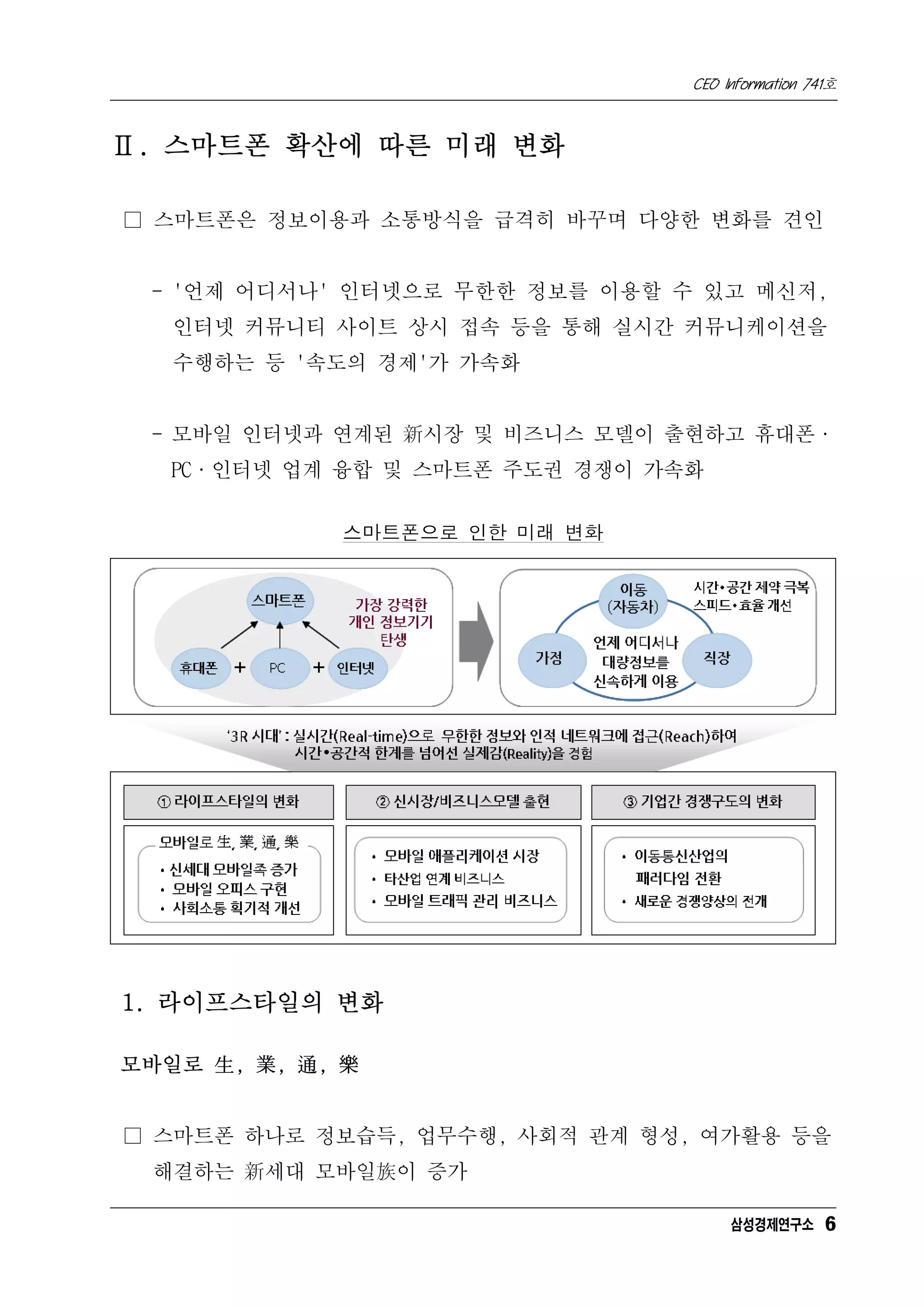 CEO Information 741호



Ⅱ. 스마트폰 확산에 따른 미래 변화

□ 스마트폰은 정보이용과 소통방식을 급격히 바꾸며 다양한 변화를 견인


 - '언제 어디서나' 인터넷으로 무한한 정보를 이용할 수 있고 메신저,
   인터넷 커뮤니티 사이트 상시 접속 등을 통해 실시간 커뮤니케이션을
   수행하는 등 '속도의 경제'가 가속화


 - 모바일 인터넷과 연계된 新시장 및 비즈니스 모델이 출현하고 휴대폰·
   PC·인터넷 업계 융합 및 스마트폰 주도권 경쟁이 가속화


             스마트폰으로 인한 미래 변화




1. 라이프스타일의 변화

모바일로 生, 業, 通, 樂


□ 스마트폰 하나로 정보습득, 업무수행, 사회적 관계 형성, 여가활용 등을
  해결하는 新세대 모바일族이 증가

                                      삼성경제연구소 6
 
