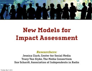 New Models for
                         Impact Assessment

                                         Researchers:
                               Jessica Clark, Center for Social Media
                              Tracy Van Slyke, The Media Consortium
                         Sue Schardt, Association of Independents in Radio

Thursday, May 13, 2010
 