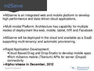 m2Serve
M2serve is an integrated web and mobile platform to develop
high performance and data-driven cloud applications.

Multi-modal Platform: Architecture has capability for multiple
modes of deployment like web, mobile, tablet, IVR and Facebook

M2serve will be deployed in the cloud and available as a SaaS
supporting multi-tenancy and automatic provisioning.

Rapid Application Development:
  Cloud Based Drag and Drop Studio to develop mobile apps
  Rich m2serve mobile (Titanium) APIs for server (Drupal)
  connectivity
Alpha release in December, 2012
 Copyright 2012. All rights reserved.
 