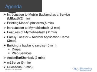 Agenda
 Introduction to Mobile Backend as a Service
  (MBaaS)(2 min)
 Existing MbaaS platforms(5 min)
 Introduction to Mymobiledash (2 min)
 Features of Mymobiledash ( 2 min)
 Family Locator + Android Application Demo
  (2min)
 Building a backend service (5 min)
    Drupal
    Web Services
 ActionBarSherlock (2 min)
 m2Serve (5 min)
 Questions (5 min)
 Copyright 2012. All rights reserved.
 