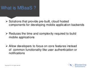 What is MBaaS ?

   Solutions that provide pre-built, cloud hosted
    components for developing mobile application backends

   Reduces the time and complexity required to build
    mobile applications

   Allow developers to focus on core features instead
    of common functionality like user authentication or
    notifications


 Copyright 2012. All rights reserved.
 