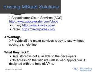 Existing MBaaS Solutions

        Appcelerator Cloud Services (ACS)
        http://www.appcelerator.com/cloud
        Kinvey http://www.kinvey.com/
        Parse https://www.parse.com/

Advantage
  Provide all the major services ready to use without
  coding a single line.

What they lack?
  Data stored is not available to the developers.
  No access on the website unless web application is
  designed with the help of API’s.
Copyright 2012. All rights reserved.
 