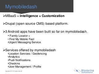 Mymobiledash
MBaaS + Intelligence + Customization

Drupal (open source CMS) based platform.

3 Android apps have been built so far on mymobiledash.
   • Family Locator +
      • Find My Mobile Fast
      •Urgent Messaging Service

Services offered by mymobiledash
      •Location Services / Geofencing
      •Analytics
      •Push Notifications
      •Checkins
      •User Management / Profile
 Copyright 2012. All rights reserved.
 