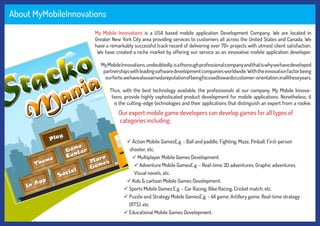 About MyMobileInnovations
My Mobile Innovations is a USA based mobile application Development Company. We are located in
Greater New York City area providing services to customers all across the United States and Canada. We
have a remarkably successful track record of delivering over 70+ projects with utmost client satisfaction.
We have created a niche market by offering our service as an innovative mobile application developer.
MyMobileInnovations,undoubtedly,isathoroughprofessionalcompanyandthatiswhywehavedeveloped
partnershipswithleadingsoftwaredevelopmentcompaniesworldwide.Withtheinnovationfactorbeing
ourforte,wehavealsoearnedareputationofbeingfocusedtowardscustomer-orientation,inalltheseyears.
Thus, with the best technology available, the professionals at our company, My Mobile Innova-
tions, provide highly sophisticated product development for mobile applications. Nonetheless, it
is the cutting-edge technologies and their applications that distinguish an expert from a rookie.
Our expert mobile game developers can develop games for all types of
categories including:
 Action Mobile GamesE.g. - Ball and paddle, Fighting, Maze, Pinball, First-person
shooter, etc.
 Multiplayer Mobile Games Development.
 Adventure Mobile GamesE.g. - Real-time 3D adventures, Graphic adventures,
Visual novels, etc.
 Kids & cartoon Mobile Games Development.
 Sports Mobile Games E.g. - Car Racing, Bike Racing, Cricket match, etc.
 Puzzle and Strategy Mobile GamesE.g. - 4X game, Artillery game, Real-time strategy
(RTS), etc.
 Educational Mobile Games Development.
 