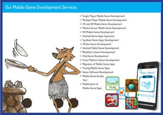 Our Mobile Game Development Services
 Single Player Mobile Game Development
 Multiple Player Mobile Game Development
 2D and 3D Mobile Game Development
 Motion Sensor Mobile Game Development
 HD Mobile Game Development
 Android Game Apps Expansion
 Symbian Game Apps Development
 iPhone Game Development
 Android Tablet Game Development
 Blackberry Game Development
 iPad Game Development
 Cross Platform Game Development
 Migration of Mobile Game Apps
 Testing Mobile Game Apps
 Game Software Development
 Mobile Game Quality
Test
 Modification of
Mobile Game Apps
 