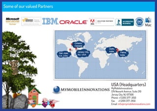 Some of our valued Partners
USA (Headquarters)
MyMobileInnovations
574 Newark Avenue, Suite 210
Jersey City, NJ 07306
Phone: +1 (201) 377-3150
Fax: +1 (201) 377-3150
Email: info@mymobileinnovations.com
 