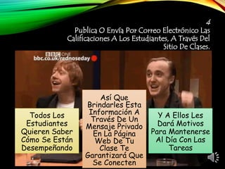 4
Publica O Envía Por Correo Electrónico Las
Calificaciones A Los Estudiantes, A Través Del
Sitio De Clases.
Todos Los
Estudiantes
Quieren Saber
Cómo Se Están
Desempeñando
Así Que
Brindarles Esta
Información A
Través De Un
Mensaje Privado
En La Página
Web De Tu
Clase Te
Garantizará Que
Se Conecten
Y A Ellos Les
Dará Motivos
Para Mantenerse
Al Día Con Las
Tareas
 