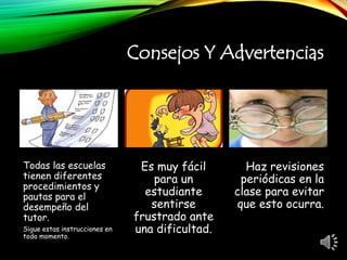 Consejos Y Advertencias
Todas las escuelas
tienen diferentes
procedimientos y
pautas para el
desempeño del
tutor.
Sigue estas instrucciones en
todo momento.
Es muy fácil
para un
estudiante
sentirse
frustrado ante
una dificultad.
Haz revisiones
periódicas en la
clase para evitar
que esto ocurra.
 