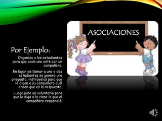 Por Ejemplo:
Organiza a los estudiantes
para que cada uno esté con un
compañero.
En lugar de llamar a uno o dos
estudiantes se genera una
pregunta, instrúyelos para que
le digan a su compañero cuál
creen que es la respuesta.
Luego pide un voluntario para
que le diga a la clase lo que el
compañero respondió.
ASOCIACIONES
 