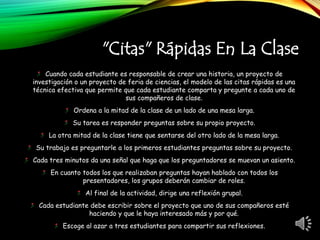 "Citas" Rápidas En La Clase
Cuando cada estudiante es responsable de crear una historia, un proyecto de
investigación o un proyecto de feria de ciencias, el modelo de las citas rápidas es una
técnica efectiva que permite que cada estudiante comparta y pregunte a cada uno de
sus compañeros de clase.
Ordena a la mitad de la clase de un lado de una mesa larga.
Su tarea es responder preguntas sobre su propio proyecto.
La otra mitad de la clase tiene que sentarse del otro lado de la mesa larga.
Su trabajo es preguntarle a los primeros estudiantes preguntas sobre su proyecto.
Cada tres minutos da una señal que haga que los preguntadores se muevan un asiento.
En cuanto todos los que realizaban preguntas hayan hablado con todos los
presentadores, los grupos deberán cambiar de roles.
Al final de la actividad, dirige una reflexión grupal.
Cada estudiante debe escribir sobre el proyecto que uno de sus compañeros esté
haciendo y que le haya interesado más y por qué.
Escoge al azar a tres estudiantes para compartir sus reflexiones.
 