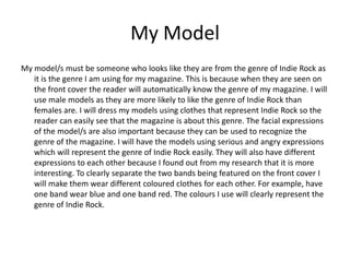 My Model
My model/s must be someone who looks like they are from the genre of Indie Rock as
   it is the genre I am using for my magazine. This is because when they are seen on
   the front cover the reader will automatically know the genre of my magazine. I will
   use male models as they are more likely to like the genre of Indie Rock than
   females are. I will dress my models using clothes that represent Indie Rock so the
   reader can easily see that the magazine is about this genre. The facial expressions
   of the model/s are also important because they can be used to recognize the
   genre of the magazine. I will have the models using serious and angry expressions
   which will represent the genre of Indie Rock easily. They will also have different
   expressions to each other because I found out from my research that it is more
   interesting. To clearly separate the two bands being featured on the front cover I
   will make them wear different coloured clothes for each other. For example, have
   one band wear blue and one band red. The colours I use will clearly represent the
   genre of Indie Rock.
 
