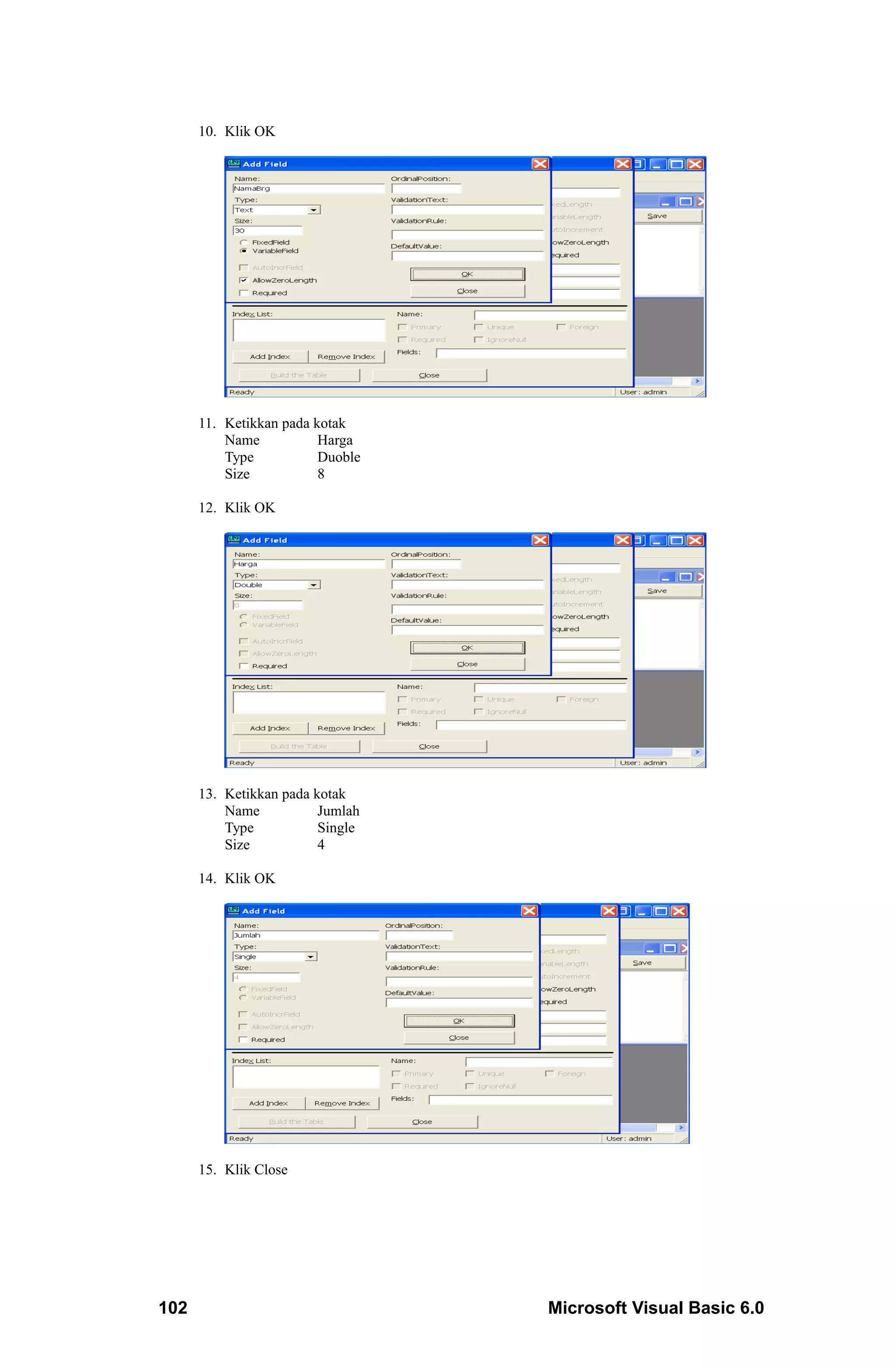 10. Klik OK




      11. Ketikkan pada kotak
          Name           Harga
          Type           Duoble
          Size           8

      12. Klik OK




      13. Ketikkan pada kotak
          Name           Jumlah
          Type           Single
          Size           4

      14. Klik OK




      15. Klik Close




102                               Microsoft Visual Basic 6.0
 