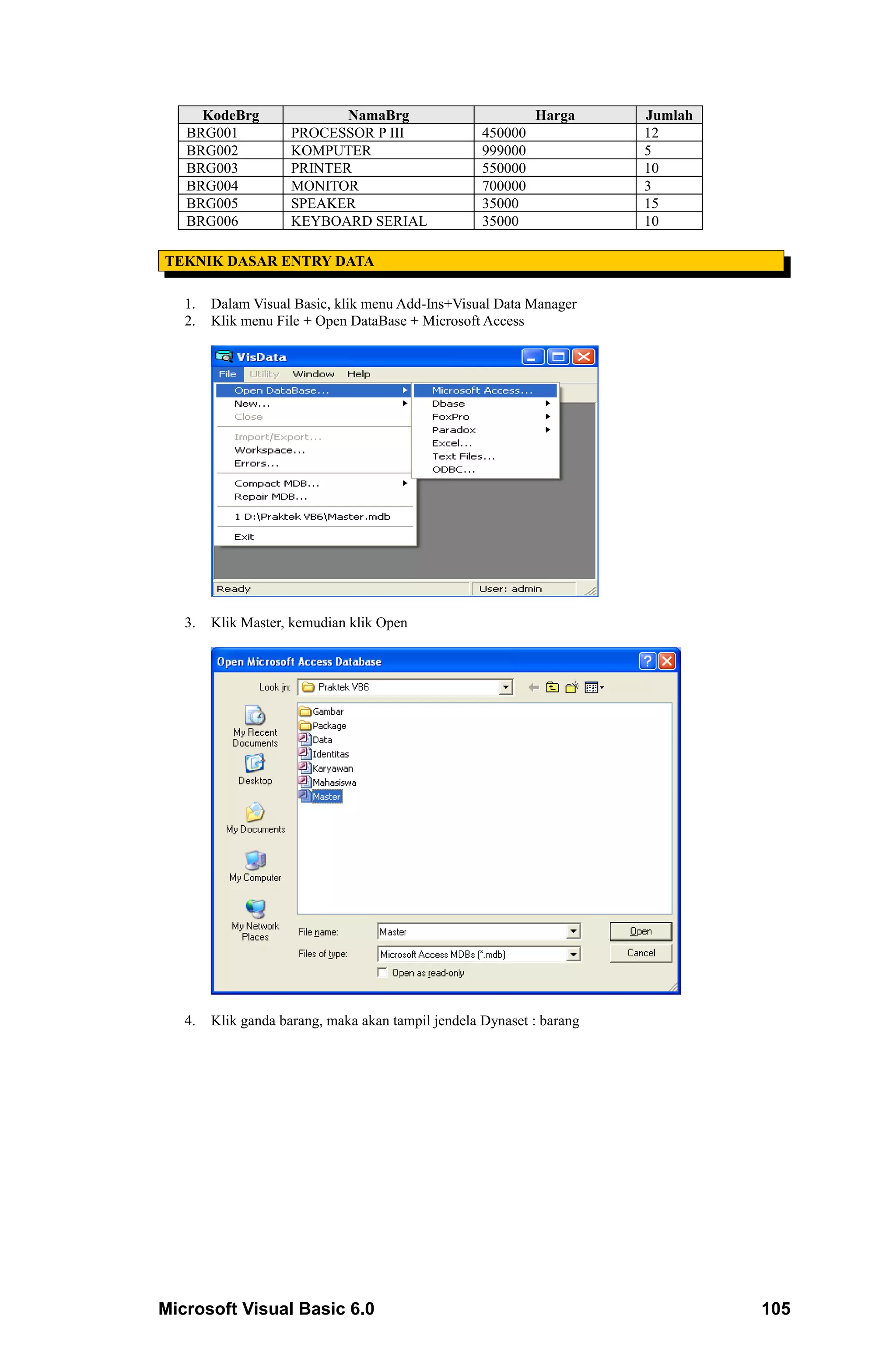 KodeBrg                NamaBrg                          Harga     Jumlah
   BRG001            PROCESSOR P III                450000             12
   BRG002            KOMPUTER                       999000             5
   BRG003            PRINTER                        550000             10
   BRG004            MONITOR                        700000             3
   BRG005            SPEAKER                        35000              15
   BRG006            KEYBOARD SERIAL                35000              10

TEKNIK DASAR ENTRY DATA

   1.   Dalam Visual Basic, klik menu Add-Ins+Visual Data Manager
   2.   Klik menu File + Open DataBase + Microsoft Access




   3.   Klik Master, kemudian klik Open




   4.   Klik ganda barang, maka akan tampil jendela Dynaset : barang




Microsoft Visual Basic 6.0                                                      105
 