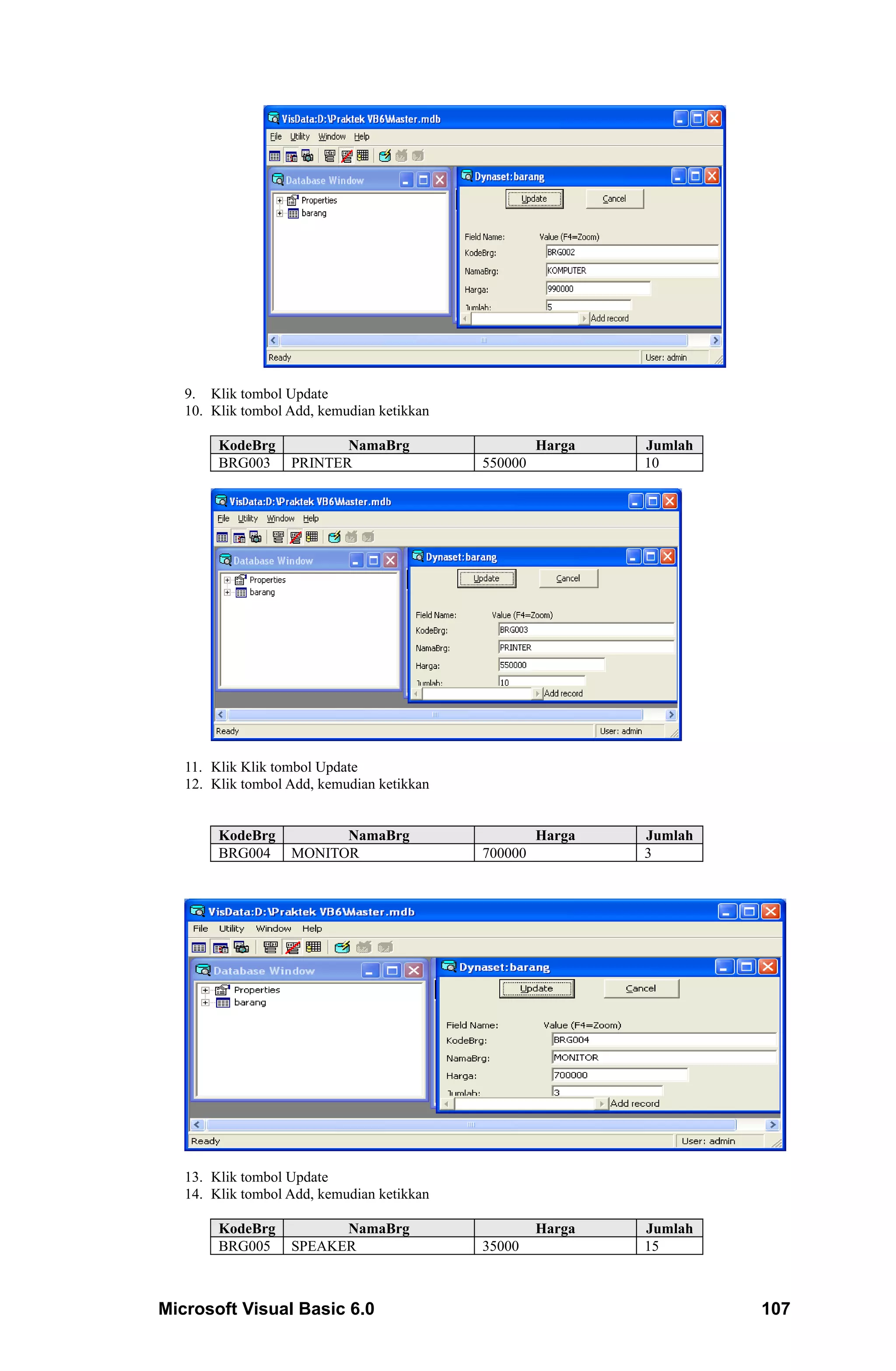 9. Klik tombol Update
   10. Klik tombol Add, kemudian ketikkan

        KodeBrg           NamaBrg                    Harga   Jumlah
        BRG003     PRINTER                  550000           10




   11. Klik Klik tombol Update
   12. Klik tombol Add, kemudian ketikkan


        KodeBrg          NamaBrg                     Harga   Jumlah
        BRG004     MONITOR                  700000           3




   13. Klik tombol Update
   14. Klik tombol Add, kemudian ketikkan

        KodeBrg          NamaBrg                     Harga   Jumlah
        BRG005     SPEAKER                  35000            15



Microsoft Visual Basic 6.0                                            107
 