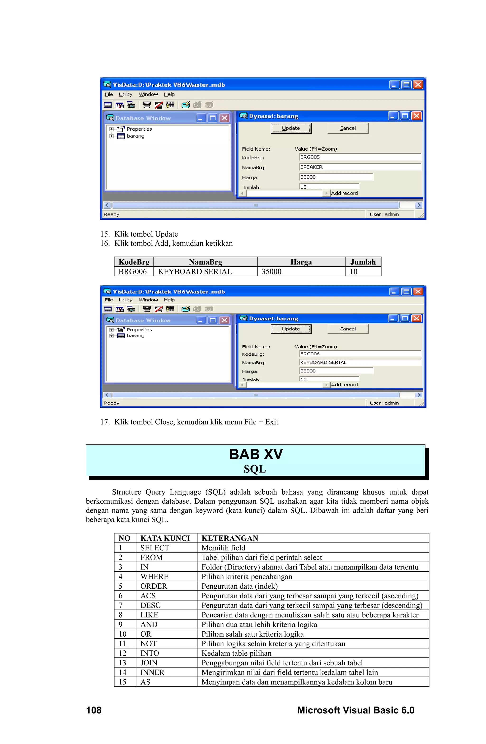 15. Klik tombol Update
   16. Klik tombol Add, kemudian ketikkan

         KodeBrg          NamaBrg                           Harga             Jumlah
         BRG006     KEYBOARD SERIAL                35000                      10




   17. Klik tombol Close, kemudian klik menu File + Exit



                                         BAB XV
                                             SQL
       Structure Query Language (SQL) adalah sebuah bahasa yang dirancang khusus untuk dapat
berkomunikasi dengan database. Dalam penggunaan SQL usahakan agar kita tidak memberi nama objek
dengan nama yang sama dengan keyword (kata kunci) dalam SQL. Dibawah ini adalah daftar yang beri
beberapa kata kunci SQL.

         NO    KATA KUNCI        KETERANGAN
         1     SELECT            Memilih field
         2     FROM              Tabel pilihan dari field perintah select
         3     IN                Folder (Directory) alamat dari Tabel atau menampilkan data tertentu
         4     WHERE             Pilihan kriteria pencabangan
         5     ORDER             Pengurutan data (indek)
         6     ACS               Pengurutan data dari yang terbesar sampai yang terkecil (ascending)
         7     DESC              Pengurutan data dari yang terkecil sampai yang terbesar (descending)
         8     LIKE              Pencarian data dengan menuliskan salah satu atau beberapa karakter
         9     AND               Pilihan dua atau lebih kriteria logika
         10    OR                Pilihan salah satu kriteria logika
         11    NOT               Pilihan logika selain kreteria yang ditentukan
         12    INTO              Kedalam table pilihan
         13    JOIN              Penggabungan nilai field tertentu dari sebuah tabel
         14    INNER             Mengirimkan nilai dari field tertentu kedalam tabel lain
         15    AS                Menyimpan data dan menampilkannya kedalam kolom baru


108                                                           Microsoft Visual Basic 6.0
 