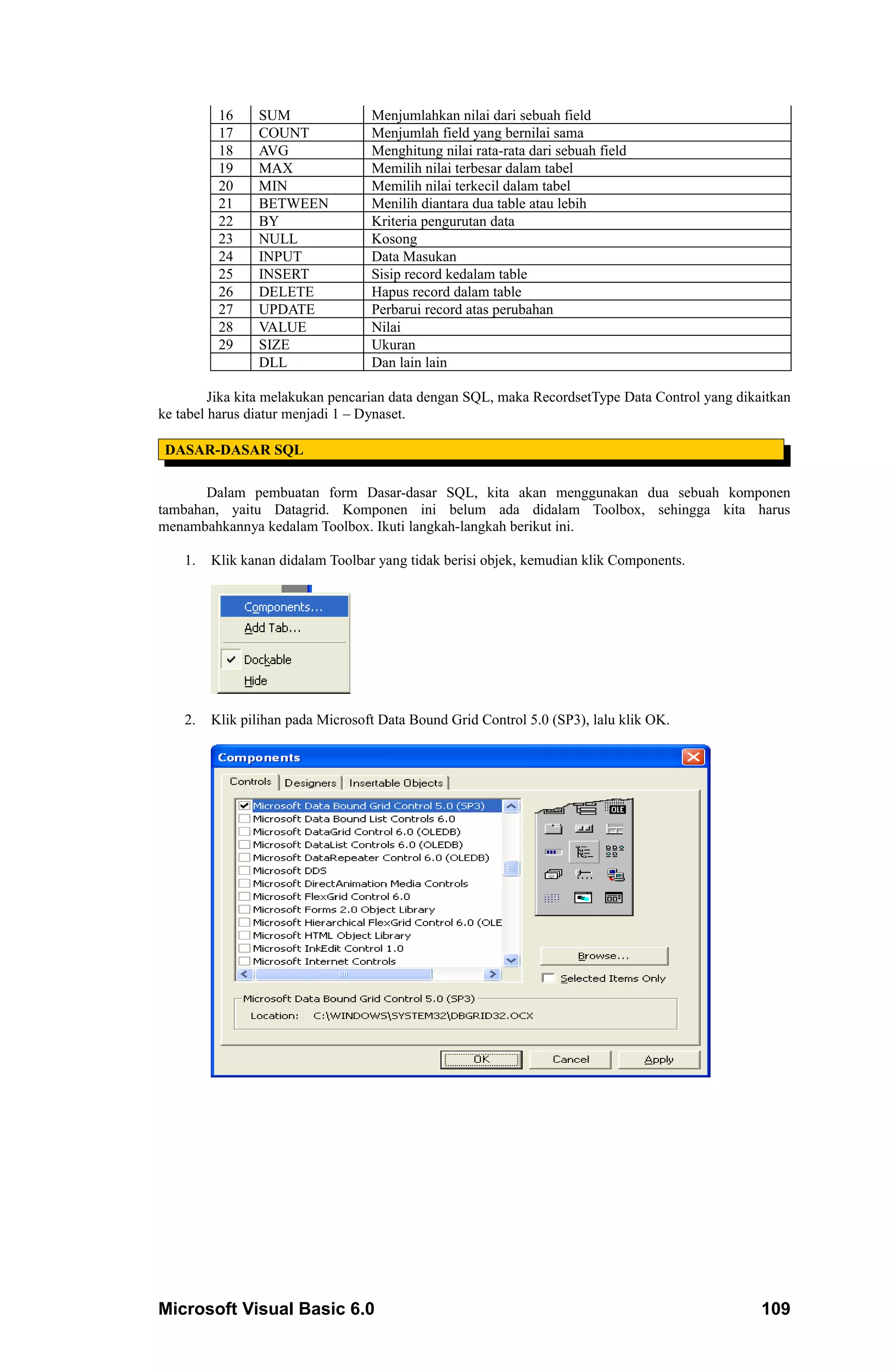 16    SUM                Menjumlahkan nilai dari sebuah field
          17    COUNT              Menjumlah field yang bernilai sama
          18    AVG                Menghitung nilai rata-rata dari sebuah field
          19    MAX                Memilih nilai terbesar dalam tabel
          20    MIN                Memilih nilai terkecil dalam tabel
          21    BETWEEN            Menilih diantara dua table atau lebih
          22    BY                 Kriteria pengurutan data
          23    NULL               Kosong
          24    INPUT              Data Masukan
          25    INSERT             Sisip record kedalam table
          26    DELETE             Hapus record dalam table
          27    UPDATE             Perbarui record atas perubahan
          28    VALUE              Nilai
          29    SIZE               Ukuran
                DLL                Dan lain lain

         Jika kita melakukan pencarian data dengan SQL, maka RecordsetType Data Control yang dikaitkan
ke tabel harus diatur menjadi 1 – Dynaset.

 DASAR-DASAR SQL

       Dalam pembuatan form Dasar-dasar SQL, kita akan menggunakan dua sebuah komponen
tambahan, yaitu Datagrid. Komponen ini belum ada didalam Toolbox, sehingga kita harus
menambahkannya kedalam Toolbox. Ikuti langkah-langkah berikut ini.

    1.   Klik kanan didalam Toolbar yang tidak berisi objek, kemudian klik Components.




    2.   Klik pilihan pada Microsoft Data Bound Grid Control 5.0 (SP3), lalu klik OK.




Microsoft Visual Basic 6.0                                                                       109
 