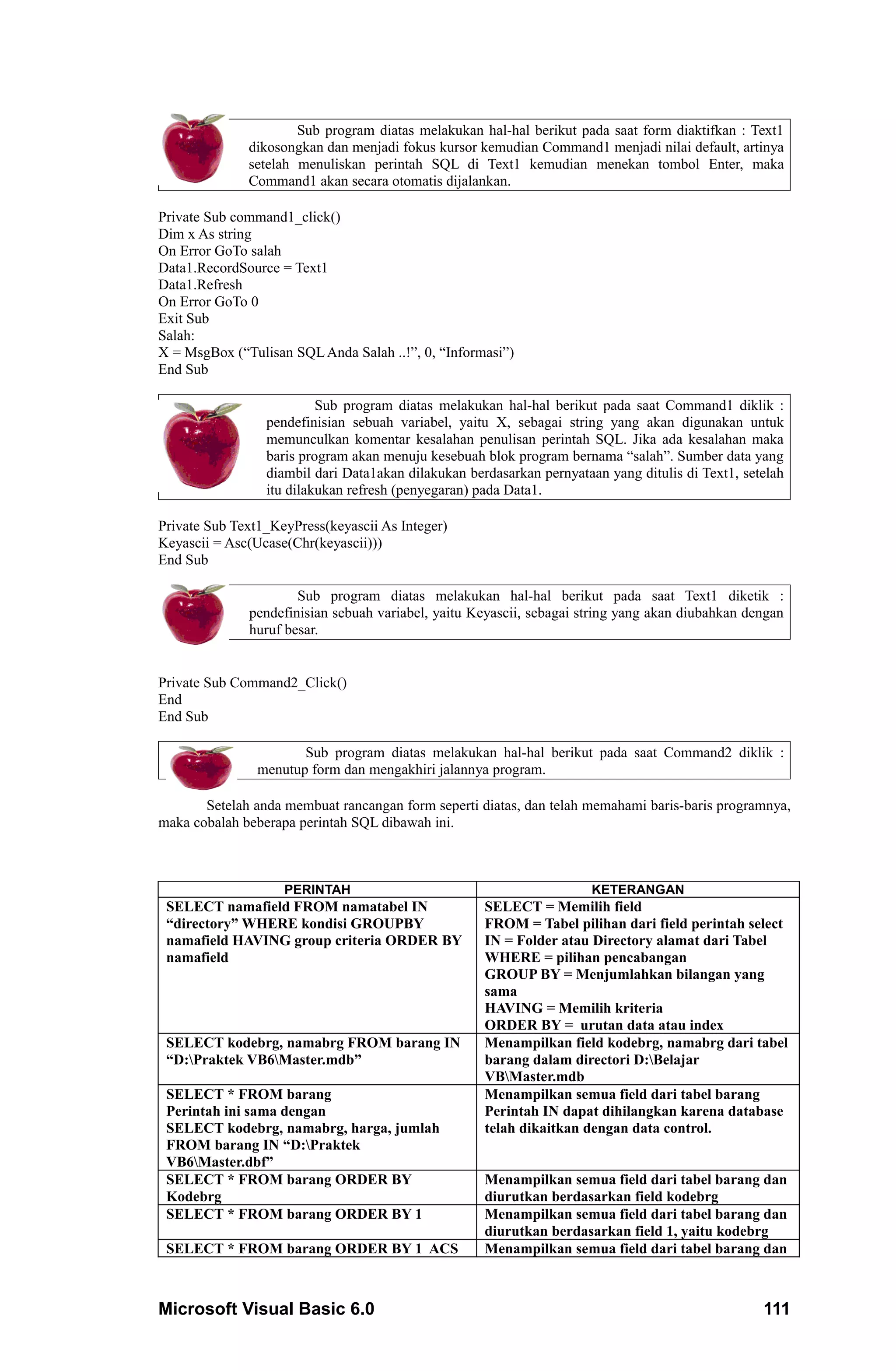 Sub program diatas melakukan hal-hal berikut pada saat form diaktifkan : Text1
              dikosongkan dan menjadi fokus kursor kemudian Command1 menjadi nilai default, artinya
              setelah menuliskan perintah SQL di Text1 kemudian menekan tombol Enter, maka
              Command1 akan secara otomatis dijalankan.

Private Sub command1_click()
Dim x As string
On Error GoTo salah
Data1.RecordSource = Text1
Data1.Refresh
On Error GoTo 0
Exit Sub
Salah:
X = MsgBox (“Tulisan SQL Anda Salah ..!”, 0, “Informasi”)
End Sub

                          Sub program diatas melakukan hal-hal berikut pada saat Command1 diklik :
                 pendefinisian sebuah variabel, yaitu X, sebagai string yang akan digunakan untuk
                 memunculkan komentar kesalahan penulisan perintah SQL. Jika ada kesalahan maka
                 baris program akan menuju kesebuah blok program bernama “salah”. Sumber data yang
                 diambil dari Data1akan dilakukan berdasarkan pernyataan yang ditulis di Text1, setelah
                 itu dilakukan refresh (penyegaran) pada Data1.

Private Sub Text1_KeyPress(keyascii As Integer)
Keyascii = Asc(Ucase(Chr(keyascii)))
End Sub

                      Sub program diatas melakukan hal-hal berikut pada saat Text1 diketik :
              pendefinisian sebuah variabel, yaitu Keyascii, sebagai string yang akan diubahkan dengan
              huruf besar.


Private Sub Command2_Click()
End
End Sub

                       Sub program diatas melakukan hal-hal berikut pada saat Command2 diklik :
                menutup form dan mengakhiri jalannya program.

       Setelah anda membuat rancangan form seperti diatas, dan telah memahami baris-baris programnya,
maka cobalah beberapa perintah SQL dibawah ini.



                    PERINTAH                                           KETERANGAN
 SELECT namafield FROM namatabel IN                  SELECT = Memilih field
 “directory” WHERE kondisi GROUPBY                   FROM = Tabel pilihan dari field perintah select
 namafield HAVING group criteria ORDER BY            IN = Folder atau Directory alamat dari Tabel
 namafield                                           WHERE = pilihan pencabangan
                                                     GROUP BY = Menjumlahkan bilangan yang
                                                     sama
                                                     HAVING = Memilih kriteria
                                                     ORDER BY = urutan data atau index
 SELECT kodebrg, namabrg FROM barang IN              Menampilkan field kodebrg, namabrg dari tabel
 “D:Praktek VB6Master.mdb”                         barang dalam directori D:Belajar
                                                     VBMaster.mdb
 SELECT * FROM barang                                Menampilkan semua field dari tabel barang
 Perintah ini sama dengan                            Perintah IN dapat dihilangkan karena database
 SELECT kodebrg, namabrg, harga, jumlah              telah dikaitkan dengan data control.
 FROM barang IN “D:Praktek
 VB6Master.dbf”
 SELECT * FROM barang ORDER BY                       Menampilkan semua field dari tabel barang dan
 Kodebrg                                             diurutkan berdasarkan field kodebrg
 SELECT * FROM barang ORDER BY 1                     Menampilkan semua field dari tabel barang dan
                                                     diurutkan berdasarkan field 1, yaitu kodebrg
 SELECT * FROM barang ORDER BY 1 ACS                 Menampilkan semua field dari tabel barang dan



Microsoft Visual Basic 6.0                                                                         111
 