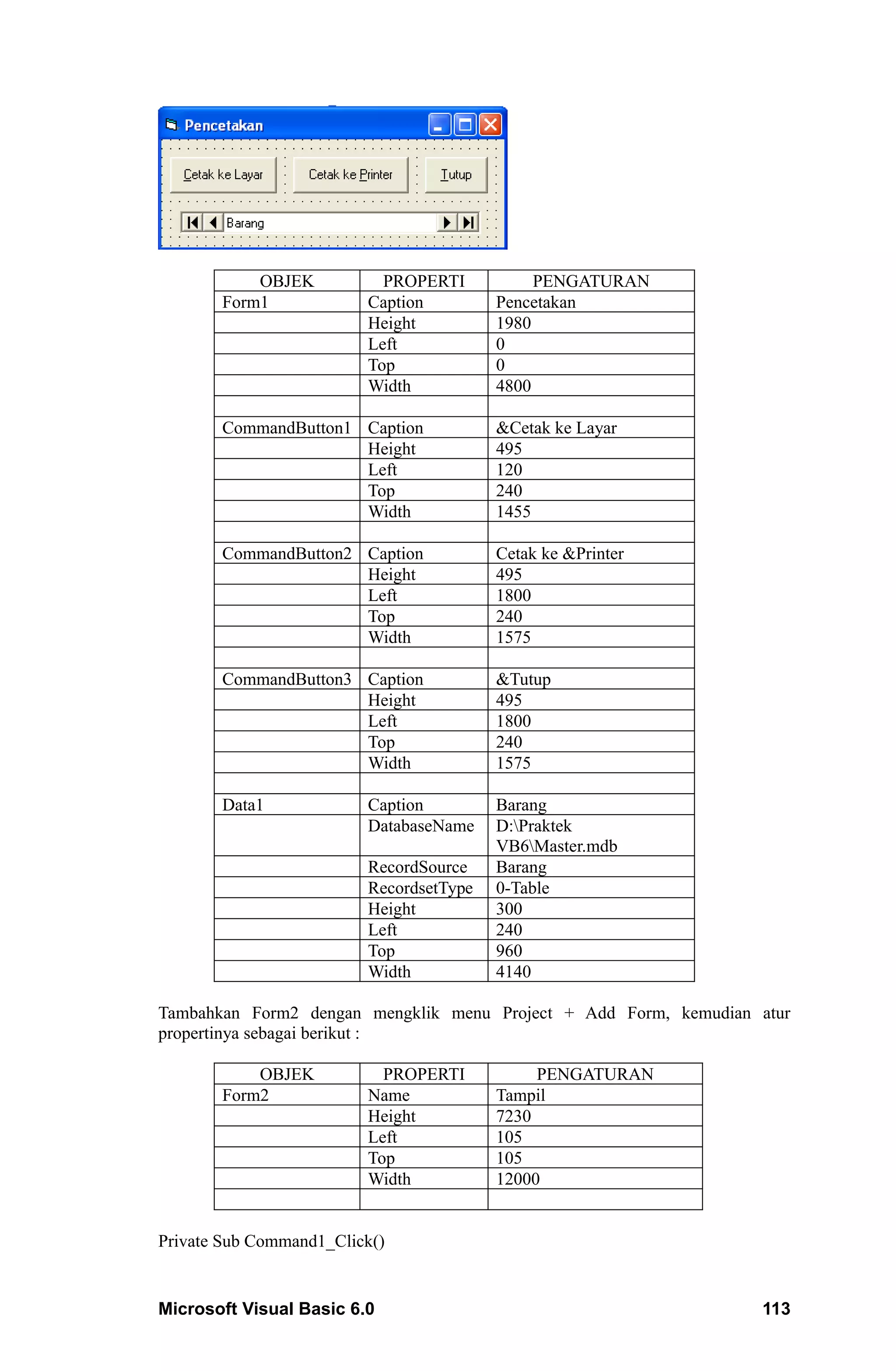 OBJEK           PROPERTI           PENGATURAN
       Form1             Caption         Pencetakan
                         Height          1980
                         Left            0
                         Top             0
                         Width           4800

       CommandButton1 Caption            &Cetak ke Layar
                      Height             495
                      Left               120
                      Top                240
                      Width              1455

       CommandButton2 Caption            Cetak ke &Printer
                      Height             495
                      Left               1800
                      Top                240
                      Width              1575

       CommandButton3 Caption            &Tutup
                      Height             495
                      Left               1800
                      Top                240
                      Width              1575

       Data1             Caption         Barang
                         DatabaseName    D:Praktek
                                         VB6Master.mdb
                         RecordSource    Barang
                         RecordsetType   0-Table
                         Height          300
                         Left            240
                         Top             960
                         Width           4140

Tambahkan Form2 dengan mengklik menu Project + Add Form, kemudian atur
propertinya sebagai berikut :

           OBJEK           PROPERTI           PENGATURAN
       Form2             Name            Tampil
                         Height          7230
                         Left            105
                         Top             105
                         Width           12000


Private Sub Command1_Click()


Microsoft Visual Basic 6.0                                        113
 